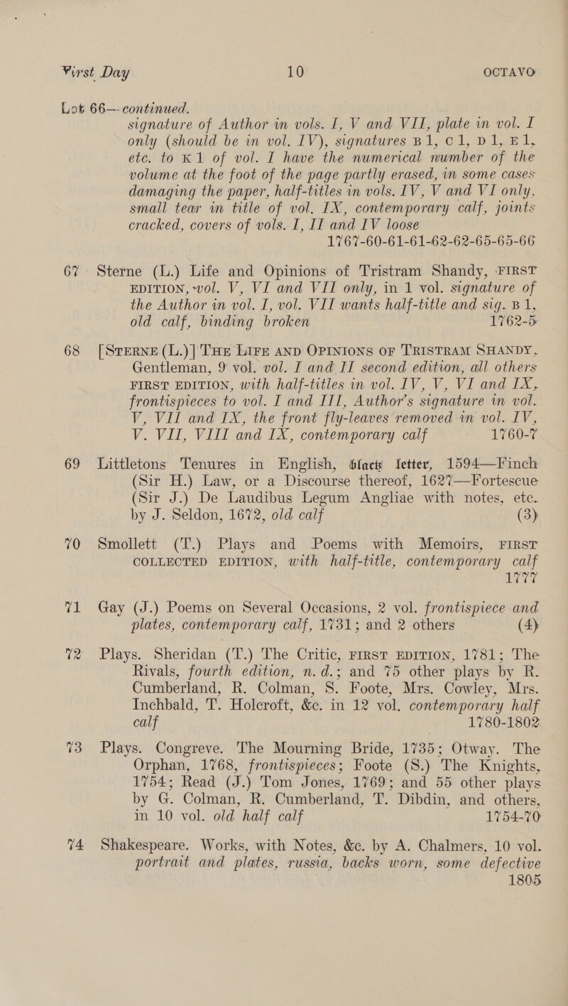 68 69 70 i 74 signature of Author in vols. I, V and VII, plate in vol. L only (should be in vol. IV), signatures B1, C1, D1, El, etc. to K 1 of vol. I have the numerical number of the volume at the foot of the page partly erased, in some cases damaging the paper, half-titles in vols. IV, V and VI only, small tear in title of vol. IX, contemporary calf, joints cracked, covers of vols. I, II and IV loose 1767-60-61-61-62-62-65-65-66 Sterne (L.) Life and Opinions of Tristram Shandy, FIRST EDITION, vol. V, VI and VII only, in 1 vol. signature of the Author in vol. I, vol. VII wants half-title and sig. B 1, old calf, binding broken 1762-5 [Sterne (L.)| THe Lire anp OPINIONS OF TRISTRAM SHANDY, Gentleman, 9 vol. vol. I and II second edition, all others FIRST EDITION, with half-titles in vol. IV, V, VI and IX, frontispieces to vol. I and III, Author's signature im vol. V, VIL and IX, the front fly-leaves removed in vol. IV, V. VII, VIIT and IX, contemporary calf 1760-7 Littletons Tenures in English, fact fetter, 1594—Finch (Sir H.) Law, or a Discourse thereof, 1627—Fortescue (Sir J.) De Laudibus Legum Angliae with notes, ete. by J. Seldon, 1672, old calf (3) Smollett (T.) Plays and Poems with Memoirs, First COLLECTED EDITION, with half-title, contemporary calf 77 Gay (J.) Poems on Several Occasions, 2 vol. frontispiece and plates, contemporary calf, 1731; and 2 others (4) Plays. Sheridan (T.) The Critic, rrrst EpiTrion, 1781; The Rivals, fourth edition, n.d.; and 7%5 other plays by R. Cumberland, R. Colman, 8. Foote, Mrs. Cowley, Mrs. Inchbald, T. Holcroft, &amp;c. in 12 vol. contemporary half calf 1780-1802 Plays. Congreve. The Mourning Bride, 1735; Otway. The Orphan, 1768, frontispieces; Foote (S.) The Knights, 1754; Read (J.) Tom Jones, 1769; and 55 other plays by G. Colman, R. Cumberland, T. Dibdin, and others, in 10 vol. old half calf 1754-70 Shakespeare. Works, with Notes, &amp;c. by A. Chalmers, 10 vol. portrait and plates, russia, backs worn, some defective 1805