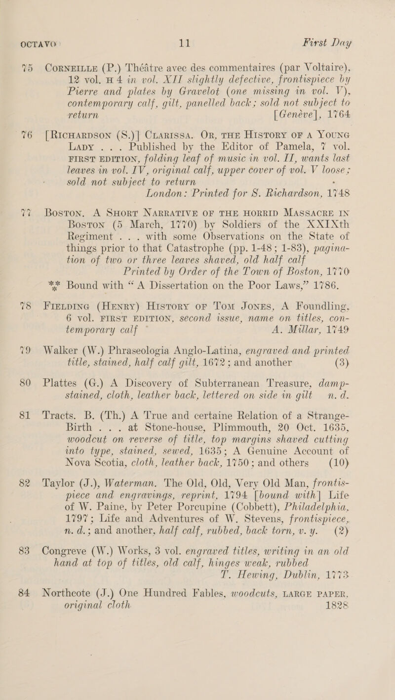 TO uo ~3 ~? 80 81 82 83 84. CoRNEILLE (P.) Thédtre avee des commentaires (par Voltaire), 12 vol. H4 in vol. XII slightly defective, frontisprece by Pierre and plates by Gravelot (one missing vn vol. V), contemporary calf, gilt, panelled back; sold not subject to return [Geneve], 1764 [ RICHARDSON (S.)| Crarissa. OR, THE History oF A YOUNG Lapy ... Published by the Editor of Pamela, 7 vol. FIRST EDITION, folding leaf of music in vol. II, wants last leaves in vol. IV, original calf, upper cover of vol. V loose ; sold not subject to return London: Printed for S. Richardson, 1748 Boston. A SHorr NARRATIVE OF THE HORRID MASSACRE IN Boston (5 March, 1770) by Soldiers of the XXIXth Regiment . . . with some Observations on the State of things prior to that Catastrophe (pp. 1-48; 1-83), pagina- tion of two or three leaves shaved, old half calf Printed by Order of the Town of Boston, 1770 ** Bound with “ A Dissertation on the Poor Laws,” 1786. FreLpinc (Henry) History oF Tom Jones, A Foundling, 6 vol. FIRST EDITION, second issue, name on titles, con- temporary calf — A. Millar, 1749 Walker (W.) Phraseologia Anglo-Latina, engraved and printed title, stained, half calf gilt, 1672 ; and another (3) Plattes (G.) A Discovery of Subterranean Treasure, damp- stained, cloth, leather back, lettered on side in gut n.d. Tracts. B. (Th.) A True and certaine Relation of a Strange- Birth . . . at Stone-house, Plimmouth, 20 Oct. 1635, woodcut on reverse of title, top margins shaved cutting into type, stained, sewed, 1635; A Genuine Account of Nova Scotia, cloth, leather back, 1750; and others (10) Taylor (J.), Waterman. The Old, Old, Very Old Man, frontis- prece and engravings, reprint, 1794 [bound with] Life of W. Paine, by Peter Porcupine (Cobbett), Philadelphia, 1797; Life and Adventures of W. Stevens, frontispiece, n. d.; and another, half calf, rubbed, back torn, v.y. (2) Congreve (W.) Works, 3 vol. engraved titles, writing in an old hand at top of titles, old calf, hinges weak, rubbed T. Hewing, Dublin, 1773 Northeote (J.) One Hundred Fables, woodcuts, LARGE PAPER, original cloth 1828