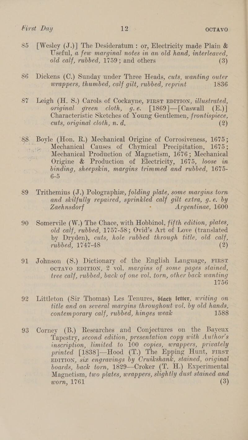 85 86 39 90 ah! 92 93 [Wesley (J.)] The Desideratum : or, Electricity made Plain &amp; Useful, a few marginal notes in an old hand, interleaved, old calf, rubbed, 1759; and others (3) Dickens (C.) Sunday under Three Heads, cuts, wanting outer wrappers, thumbed, calf gilt, rubbed, reprint 1836 Leigh (H. 8.) Carols of Cockayne, FIRST EDITION, illustrated, original green cloth, g.e. [1869|—[Caswall (E.)] Characteristic Sketches of Young Gentlemen, frontisprece, cuts, orvginal cloth, n.d.. (2) Mechanical Causes of Chymical Precipitation, 1675; Mechanical Production of Magnetism, 1676 ; Mechanical Origine &amp; Production of Electricity, 1675, loose wm binding, sheepskin, margins trimmed and rubbed, 1675- 6-5 and skilfully repaired, epreniige calf gut extra, g.e. by Zaehnsdorf Argentinae, 1600 Somervile (W.) The Chace, with Hobbinol, fifth edition, plates, old calf, rubbed, 1757-58; Ovid’s Art of Love (translated by Dryden), cuts, hole rubbed through title, old calf, rubbed, 1747-48 (2) Johnson (8.) Dictionary of the English Language, FIRST OCTAVO EDITION, 2 vol. margins of some pages stained, tree calf, rubbed, back of one vol. torn, other back wanting 1756 Littleton (Sir Thomas) Les Tenures, fac fetter, writing on title and on several margins throughout vol. by old hands, contemporary calf, rubbed, hinges weak 1588 Corney (B.) Researches and Conjectures on the Bayeux Tapestry, second edition, presentation copy with Author's inscription, limited to 100 copies, wrappers, privately printed [1838|—Hood (T.) The Epping Hunt, FIRST EDITION, six engravings by Crutkshank, stained, original boards, back torn, 1829—Croker (‘T. H.) Experimental Magnetism, two plates, wrappers, slightly dust stained and worn, 1761 (3)