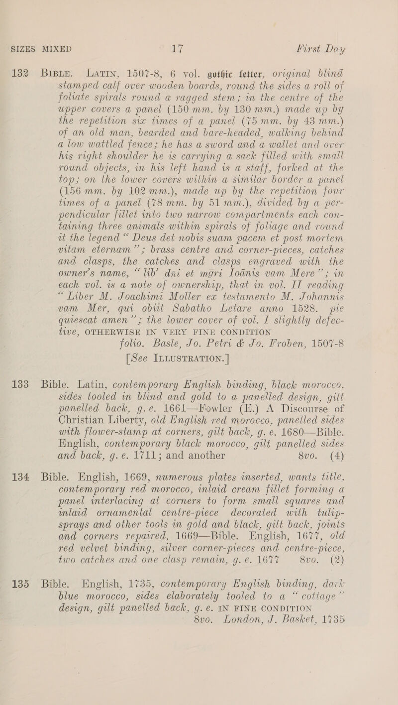 132 Brpte. Latin, 1507-8, 6 vol. gothic fetter, original blind stamped calf over wooden boards, round the sides a roll of folate spirals round a ragged stem; in the centre of the upper covers a panel (150 mm. by 180 mm.) made up by the repetition six times of a panel (75 mm. by 43 mm.) of an old man, bearded and bare-headed, walking behind alow wattled fence; he has a sword and a wallet and over his right shoulder he is carrying a sack filled with small round objects, in his left hand ws a staff, forked at the top; on the lower covers within a similar border a panel (156 mm. by 102 mm.), made up by the repetition four tumes of a panel (738 mm. by 51 mm.), diwided by a per- pendicular fillet into two narrow compartments each con- taming three animals within spirals of foliage and round it the legend “ Deus det nobis suam pacem et post mortem vitam eternam”; brass centre and corner-pieces, catches and clasps, the catches and clasps engraved with the owner's name, “ lib’ dni et mgri Loanis vam Mere”; in each vol. 1s a note of ownership, that in vol. II reading “Inber M. Joachim: Moller ex testamento M. Johannis vam Mer, qui obut Sabatho Letare anno 1528. pre quiescat amen”; the lower cover of vol. I slightly defec- twe, OTHERWISE IN VERY FINE CONDITION folto. Basle, Jo. Petri &amp; Jo. Froben, 1507-8 [See ILLUSTRATION. | 133 Bible. Latin, contemporary English binding, black morocco, sides tooled in blind and gold to a panelled design, gilt panelled back, g.ée. 1661—Fowler (H.) A Discourse of Christian Liberty, old L'nglish red morocco, panelled sides with flower-stamp at corners, gut back, g. e. 1680—Bible. English, contemporary black morocco, gilt panelled sides and back, g.é. 1711; and another 8vo. (4) 134 Bible. English, 1669, numerous plates inserted, wants title, contemporary red morocco, inlaid cream fillet forming a panel wnterlacing at corners to form small squares and mlaid ornamental centre-prece decorated with tulip- sprays and other tools wn gold and black, gilt back, joints and corners repavred, 1669—Bible. English, 1677, old red velvet binding, silver corner-pieces and centre-piece, two catches and one clasp remain, g.e. 1677 8vo. (2) 135 Bible. English, 1735, contemporary English binding, dark blue morocco, sides elaborately tooled to a “ cottage” design, gilt panelled back, g. e. IN FINE CONDITION 8v0. London, J. Basket, 1735