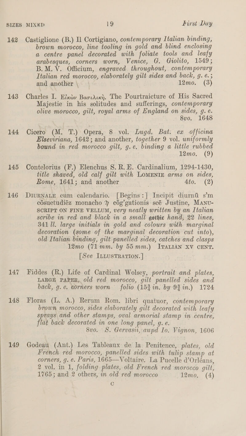 142 Castiglione (B.) Il Cortigiano, contemporary Itahan binding, brown morocco, line tooling in gold and blind enclosing a centre panel decorated with foliate tools and leafy arabesques, corners worn, Venice, G. Gtolito, 1549; B.M. V. Officium, engraved throughout, contemporary Italian red morocco, elaborately gilt sides and back, g. €.; and another \ 12mo. (8) 143 Charles I. Eixdy BaowAck). The Pourtraicture of His Sacred Majestie in his solitudes and sufferings, contemporary olive morocco, gilt, royal arms of England on sides, g. é. 8vo. 1648 144 Cicero (M. T.) Opera, 8 vol. Lugd. Bat: ex officina Elseviriana, 1642; and another, together 9 vol. uniformly bound in red morocco gilt, g.e. binding a little rubbed | 12mo. (9) 145 Contelorius (F.) Elenchus 8S. R. E. Cardinalium, 1294-1430, title shaved, old calf gilt with LOMENIE arms on sides, ome, 1641; and another | 4to. (2) 146 DiurNALE cum calendario. [Begins:] Incipit diurni s’m cosuetudiéz monacho % cég’gationis scé Justine, Manu- SCRIPT ON FINE VELLUM, very neatly written by an Italian scribe in red and black in a small gothic hand, 22 lines, 341 Ul. large wmtials in gold and colours with marginal decoration (some of the marginal decoration cut into), old Italian binding, gilt panelled sides, catches and clasps 12mo (Vi mm. by 55mm.) Iranian XV CENT. [See ILLUSTRATION. | - 147 Fiddes (R.) Life of Cardinal Wolsey, portrait and plates, LARGE PAPER, old red morocco, gilt panelled sides and back, g.e. corners worn. folio (152 in. by 9% in.) 1724 148 Floras (L. A.) Rerum Rom. libri quatuor, contemporary brown morocco, sides elaborately gilt decorated with leafy sprays and other stamps, oval armorial stamp in centre, flat back decorated in one long panel, g. e. 8vo. 8. Gervasu, aupd Io. Vignon, 1606 149 Godeau (Ant.) Les Tableaux de Ia. Penitence, . plates, old French red morocco, panelled sides with tulip stamp at corners, g. e. Paris, 1665—Voltaire. La Pucelle d’Orléans, 2 vol. in 1, folding plates, old French red morocco gilt, 1765; and 2 others, in old red morocco 12mo, (4) C