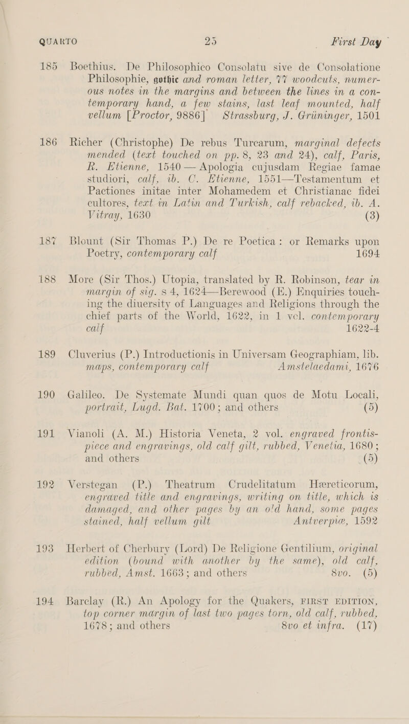 185 Boethius. De Philosophico Consolatu sive de Consolatione Philosophie, gothie and roman letter, 77 woodcuts, numer- ous notes in the margins and between the lines in a con- temporary hand, a few stains, last leaf mounted, half vellum [Proctor, 9886| Strassburg, J. Griininger, 1501 186 Richer (Christophe) De rebus Turearum, marginal defects mended (text touched on pp. 8, 23 and 24), calf, Parts, R. Etienne, 1540 — Apologia cujusdam Regiae famae studiori, calf, 1b. C. Etienne, 1551—Testamentum et Pactiones initae inter Mohamedem et Christianac fidei cultores, text in Latin and Turkish, calf rebacked, 1b. A. Vitray, 1630 (3) 18% Blount (Sir Thomas P.) De re Poetica: or Remarks upon Poetry, contemporary calf 1694 188 More (Sir Thos.) Utopia, translated by R. Robinson, tear in margin of sig. 8 4, 1624—Berewood (E.) Enquiries touch- ing the diversity of Languages and Religions through the chief parts of the World, 1622, in 1 vel. contemporary calf 1622-4 189 Cluverius (P.) Introductionis in Universam Geographiam, lib. maps, contemporary calf Amstelaedami, 1676 190 Galileo. De Systemate Mundi quan quos de Motu Locali, portrait, Lugd. Bat. 1700; and others (5) 191 Vianoli (A. M.) Historia Veneta, 2 vol. engraved frontis- piece and engravings, old calf gilt, rubbed, Venetia, 1680; and others (5) 192 Verstegan (P.) Theatrum Crudelitatum Hereticorum, engraved title and engravings, writing on title, which rs damaged, and other pages by an o!d hand, some pages stained, half vellum gilt Antverpiwe, 1592 193 Herbert of Cherbury (Lord) De Religione Gentilium, original edition (bound with another by the same), old calf, rubbed, Amst. 1663; and others 8v0. (5) 194 Barclay (R.) An Apology for the Quakers, FIRST EDITION, top corner margin of last two pages torn, old calf, rubbed, 1678; and others 8vo et infra. (17)