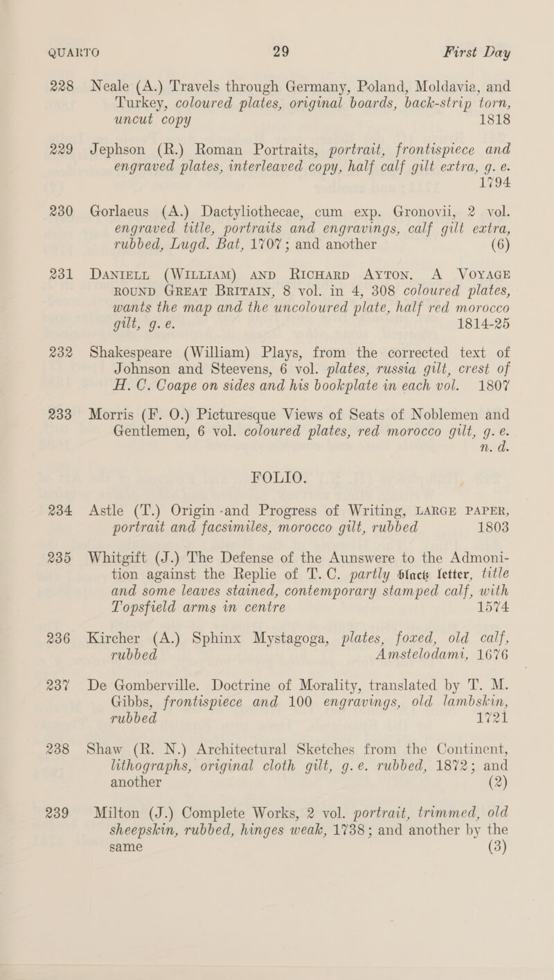 228 229 230 Rol R32 233 234 239 236 Rot 238 239 Neale (A.) Travels through Germany, Poland, Moldavia, and Turkey, coloured plates, original boards, back-strip torn, uncut copy 1818 Jephson (R.) Roman Portraits, portrait, frontispiece and engraved plates, interleaved copy, half calf gilt extra, q. e. 1794 Gorlaeus (A.) Dactyliothecae, cum exp. Gronovii, 2 vol. engraved title, portraits and engravings, calf gilt extra, rubbed, Lugd. Bat, 1707; and another (6) DANIELL (WILLIAM) AND RicHarp AytTon. A VOYAGE ROUND GREAT BRITAIN, 8 vol. in 4, 308 coloured plates, wants the map and the uncoloured plate, half red morocco Git, O..€. 1814-25 Shakespeare (William) Plays, from the corrected text of Johnson and Steevens, 6 vol. plates, russia gilt, crest of H. C. Coape on sides and his bookplate in each vol. 1807 Morris (F. O.) Picturesque Views of Seats of Noblemen and Gentlemen, 6 vol. coloured plates, red morocco gilt, g. e. n. d FOLIO. Astle (T.) Origin-and Progress of Writing, LARGE PAPER, portrait and facsimiles, morocco gilt, rubbed 1803 Whitgift (J.) The Defense of the Aunswere to the Admoni- tion against the Replie of T.C. partly btncts Letter, title and some leaves stained, contemporary stamped calf, with Topsfield arms wn centre 1574 Kircher (A.) Sphinx Mystagoga, plates, foxed, old calf, rubbed Amstelodami, 1676 De Gomberville. Doctrine of Morality, translated by T. M. Gibbs, frontispiece and 100 engravings, old lambskin, rubbed 1721 Shaw (R. N.) Architectural Sketches from the Continent, lithographs, original cloth gilt, g.e. rubbed, 1872; and another (2) Milton (J.) Complete Works, 2 vol. portrait, trimmed, old sheepskin, rubbed, hinges weak, 1738; and another by the