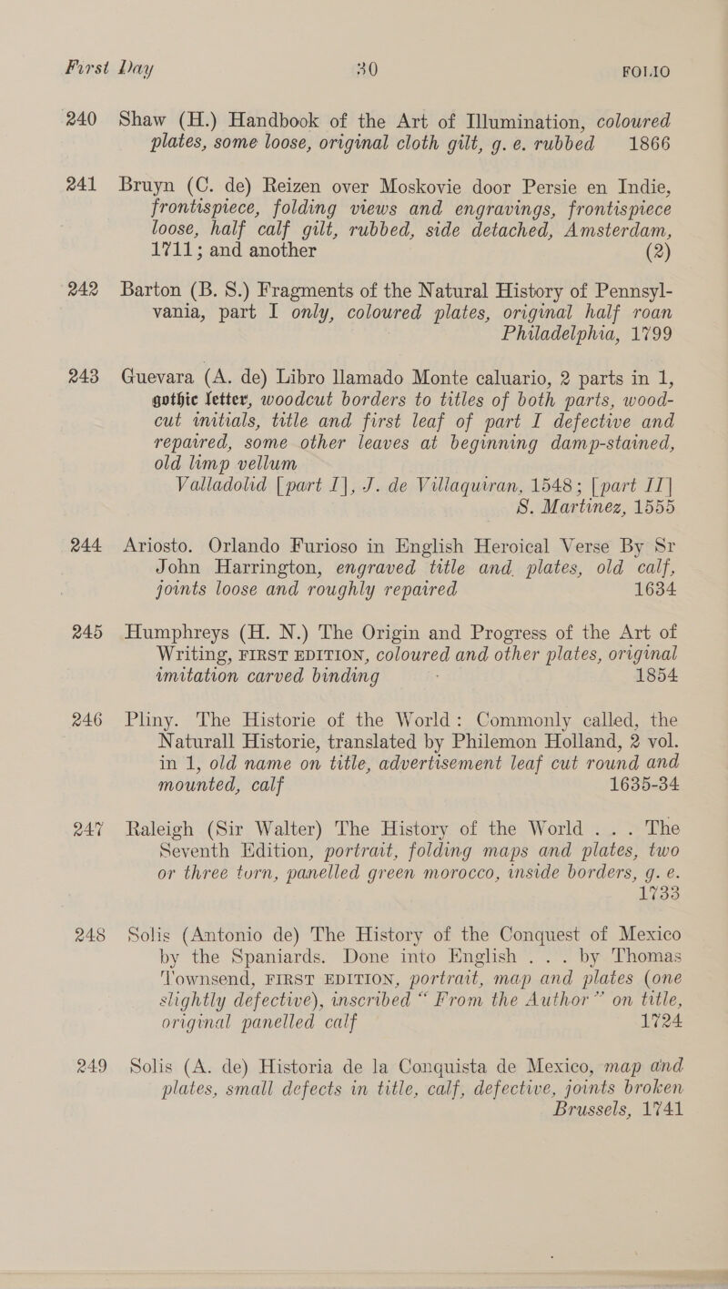 240 241 242 243 244 245 246 245 R49 FOLIO Shaw (H.) Handbook of the Art of Illumination, coloured plates, some loose, original cloth gilt, g.e. rubbed 1866 Bruyn (C. de) Reizen over Moskovie door Persie en Indie, frontispiece, folding views and engravings, frontispiece loose, half calf gilt, rubbed, side detached, Amsterdam, 17115; and another (2) Barton (B. 8.) Fragments of the Natural History of Pennsyl- vania, part I only, coloured plates, original half roan Philadelphia, 1799 Guevara (A. de) Libro llamado Monte caluario, 2 parts in 1, gothic letter, woodcut borders to titles of both parts, wood- cut mitials, title and first leaf of part I defective and repaired, some other leaves at beginning damp-stained, old imp vellum Valladolid [part I], J. de Villaquiran, 1548; | part IT] S. Martinez, 1555 Ariosto. Orlando Furioso in English Heroical Verse By Sr John Harrington, engraved title and plates, old calf, jounts loose and roughly repaired 1634 Humphreys (H. N.) The Origin and Progress of the Art of Writing, FIRST EDITION, coloured and other plates, original imitation carved binding 1854 Pliny. The Historie of the World: Commonly called, the Naturall Historie, translated by Philemon Holland, 2 vol. in 1, old name on title, advertisement leaf cut round and mounted, calf 1635-34 Raleigh (Sir Walter) The History of the World ... The Seventh Edition, portrat, folding maps and plates, two or three turn, panelled green morocco, inside borders, g. e. 1733 Solis (Antonio de) The History of the Conquest of Mexico by the Spaniards. Done into English ... by Thomas Townsend, FIRST EDITION, portrait, map and plates (one slightly defective), inscribed “ From the Author” on title, original panelled calf 1724 Solis (A. de) Historia de la Conquista de Mexico, map and plates, small defects in title, calf, defective, joints broken Brussels, 1741