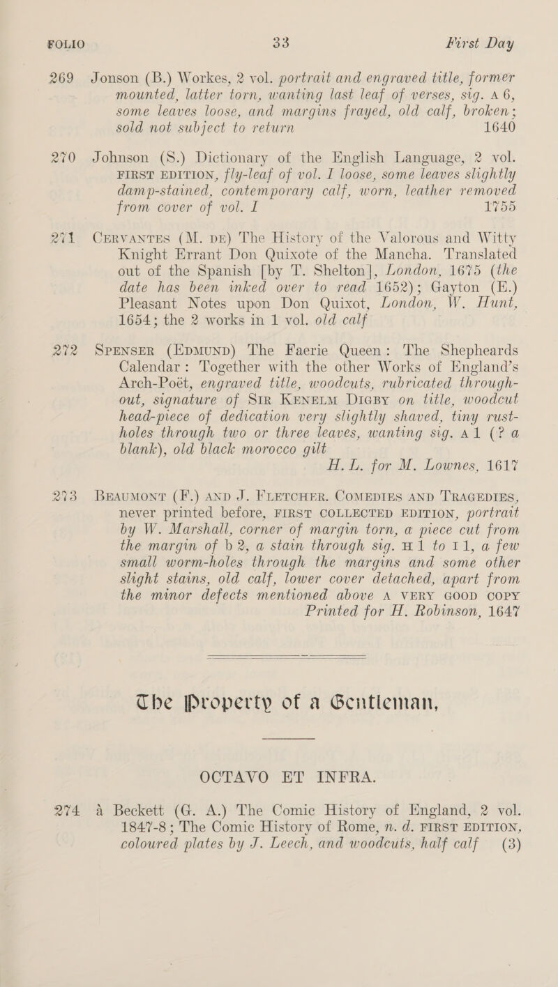 FOLIO 269 210 201 202 213 204 33 First Day Jonson (B.) Workes, 2 vol. portrait and engraved title, former mounted, latter torn, wanting last leaf of verses, sig. A 6, some leaves loose, and margins frayed, old calf, broken; sold not subject to return 1640 Johnson (8.) Dictionary of the English Language, 2 vol. FIRST EDITION, fly-leaf of vol. I loose, some leaves slightly damp-stained, contemporary calf, worn, leather removed from cover of vol. I 1755 CERVANTES (M. pE) The History of the Valorous and Witty Knight Errant Don Quixote of the Mancha. Translated out of the Spanish [by T. Shelton], London, 1675 (the date has been inked over to read 1652); Gayton (E.) Pleasant Notes upon Don Quixot, London, W. Hunt, 1654; the 2 works in 1 vol. old calf SPENSER (EpMuUND) The Faerie Queen: he Shepheards Calendar: Together with the other Works of Kngland’s Arch-Poét, engraved title, woodcuts, rubricated through- out, signature of Str KenELM DicBy on title, woodcut head-piece of dedication very slightly shaved, tiny rust- holes through two or three leaves, wanting sig. Al (? a blank), old black morocco guilt Hi. L. for M. Lownes, 1617 Beaumont (F.) anp J. FLETCHER. COMEDIES AND TRAGEDIES, never printed before, FIRST COLLECTED EDITION, portratt by W. Marshall, corner of margin torn, a piece cut from the margin of b 2, a stain through sig. H1 to 11, a few small worm-holes through the margins and some other slight stains, old calf, lower cover detached, apart from the minor defects mentioned above A VERY GOOD COPY Printed for H, Robinson, 1647   Che Property of a Gentleman, VETa OCR? INTRA. a Beckett (G. A.) The Comic History of England, 2 vol. 1847-8; The Comic History of Rome, n. d. FIRST EDITION, coloured plates by J. Leech, and woodcuts, half calf (3)