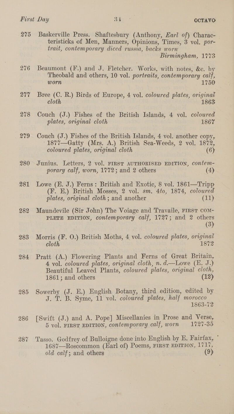 215 216 Q07 278 ae 280 281 R82 283 284 285 286 280 Baskerville Press. Shaftesbury (Anthony, Harl of) Charac- teristicks of Men, Manners, Opinions, Times, 3 vol. por- trait, contemporary diced russia, backs worn | Birmingham, 1%73 Beaumont (F.) and J. Fletcher. Works, with notes, &amp;c. by Theobald and others, 10 vol. portraits, contemporary calf, worn 1750 Bree (C. R.) Birds of Europe, 4 vol. coloured plates, original cloth 1863 Couch (J.) Fishes of the British Islands, 4 vol. coloured plates, original cloth 1867 Couch (J.) Fishes of the British Islands, 4 vol. another copy, 1877’—Gatty (Mrs. A.) British Sea-Weeds, 2 vol. 1872, coloured plates, original cloth (6) Junius. Letters, 2 vol. FIRST AUTHORISED EDITION, contem- porary calf, worn, 1772; and 2 others (4) Lowe (E. J.) Ferns: British and Exotic, 8 vol. 1861—Tripp (F. E.) British Mosses, 2 vol. sm. 4to, 1874, coloured plates, original cloth; and another (11) Maundevile (Sir John) The Voiage and Travaile, FIRST COM- PLETE EDITION, contemporary calf, 1727; and 2 others | (3) Morris (F. 0.) British Moths, 4 vol. coloured plates, original cloth 1872 Pratt (A.) Flowering Plants and Ferns of Great Britain, 4. vol. coloured plates, original cloth, n. d—Lowe (LL. J.) Beautiful Leaved Plants, coloured plates, original cloth, 1861; and others (12) Sowerby (J. EH.) English Botany, third edition, edited by J. T. B. Syme, 11 vol. coloured plates, half morocco 1863-72 [Swift (J.) and A. Pope] Miscellanies in Prose and Verse, 5 vol. FIRST EDITION, contemporary calf, worn 1727-35 Tasso. Godfrey of Bulloigne done into English by E. Fairfax, ° 1687—Roscommon (Karl of) Poems, FIRST EDITION, 171%, old calf; and others (9)