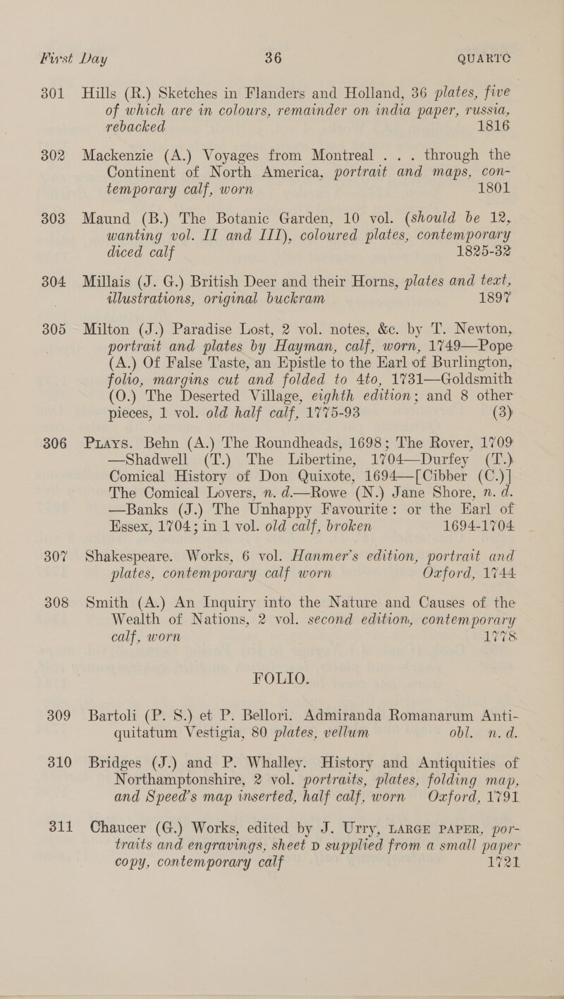 a0L 302 303 304 305 306 307 308 309 310 311 Hills (R.) Sketches in Flanders and Holland, 36 plates, five : of which are in colours, remainder on india paper, russia, rebacked 1816 Mackenzie (A.) Voyages from Montreal . . . through the Continent of North America, portrait and maps, con- temporary calf, worn 1801 Maund (B.) The Botanic Garden, 10 vol. (should be 12, wanting vol. II and III), coloured plates, contemporary diced calf 1825-32 Millais (J. G.) British Deer and their Horns, plates and teat, illustrations, original buckram 1897 Milton (J.) Paradise Lost, 2 vol. notes, &amp;c. by T. Newton, portrait and plates by Hayman, calf, worn, 1749—Pope (A.) Of False Taste, an Epistle to the Earl of Burlington, folio, margins cut and folded to 4to, 1731—Goldsmith (O.) The Deserted Village, eighth edition; and 8 other pieces, 1 vol. old half calf, 1775-93 (3) Puays. Behn (A.) The Roundheads, 1698; The Rover, 1709 —Shadwell (T.) The Libertine, 1704—Durfey (T.) Comical History of Don Quixote, 1694—[Cibber (C.) |] The Comical Lovers, n. d—Rowe (N.) Jane Shore, 7. d. —Banks (J.) The Unhappy Favourite: or the Earl of Essex, 1704; in 1 vol. old calf, broken 1694-1704 Shakespeare. Works, 6 vol. Hanmer’s edition, portrait and plates, contemporary calf worn Oxford, 1744 Smith (A.) An Inquiry into the Nature and Causes of the Wealth of Nations, 2 vol. second edition, contemporary calf, worn 1778 FOLIO. Bartoli (P. 8S.) et P. Bellori. Admiranda Romanarum Anti- quitatum Vestigia, 80 plates, vellum Obl nea. Bridges (J.) and P. Whalley. History and Antiquities of Northamptonshire, 2 vol. portraits, plates, folding map, and Speed’s map inserted, half calf, worn Oxford, 1791. Chaucer (G.) Works, edited by J. Urry, LARGE PAPER, por- traits and engravings, sheet D supplied from a small paper copy, contemporary calf