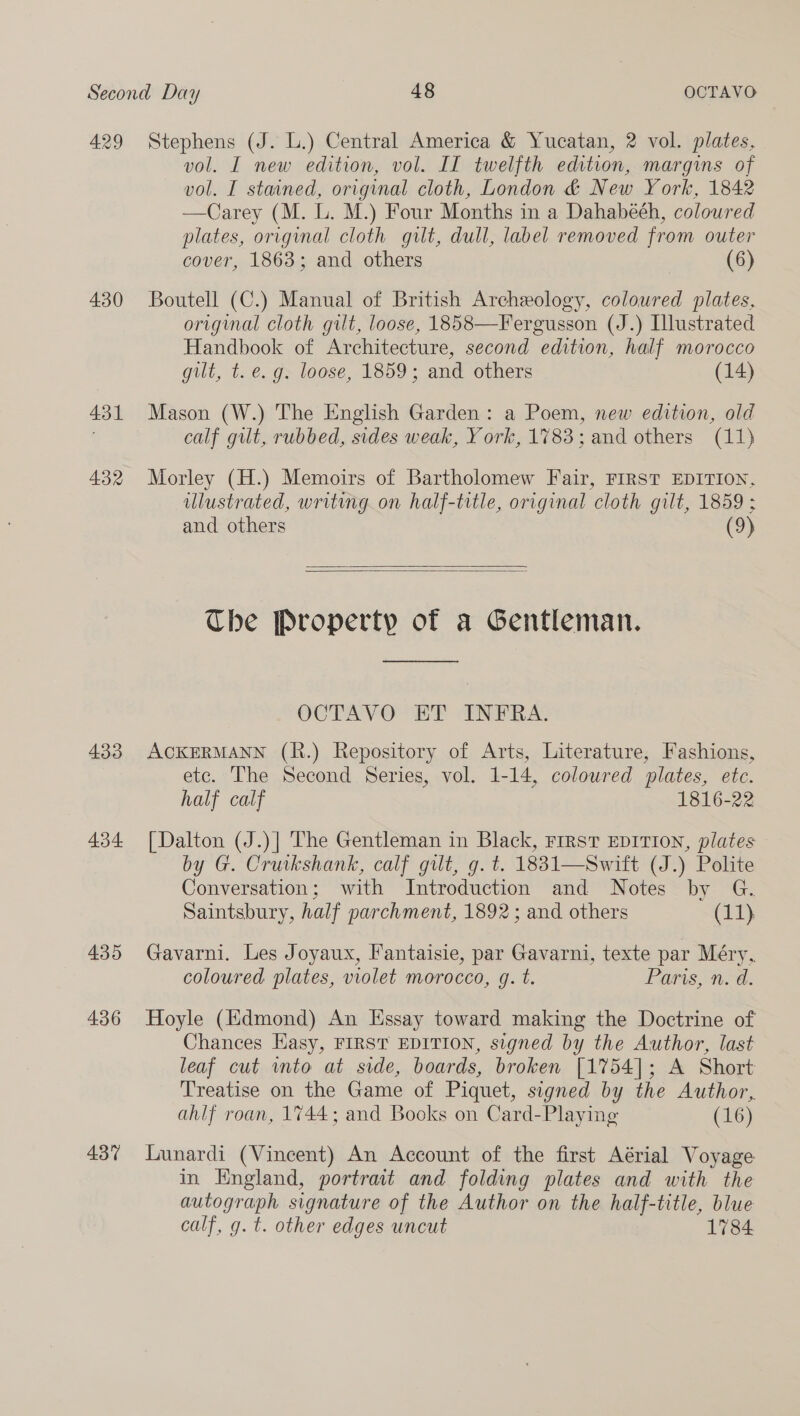 429 430 431 432 433 434 435 436 437 Stephens (J. L.) Central America &amp; Yucatan, 2 vol. plates, vol. I new edition, vol. IT twelfth edition, margins of vol. I stained, original cloth, London &amp; New York, 1842 —Carey (M. L. M.) Four Months in a Dahabeéh, coloured plates, original cloth gilt, dull, label removed from outer cover, 1863; and others (6) Boutell (C.) Manual of British Archeology, coloured plates, original cloth gilt, loose, 1858—Fergusson (J.) Illustrated Handbook of Architecture, second edition, half morocco gilt, t. e.g. loose, 1859; and others (14) Mason (W.) The English Garden: a Poem, new edition, old calf gilt, rubbed, sides weak, Y ork, 1783 ; and others (11) Morley (H.) Memoirs of Bartholomew Fair, FIRST EDITION, ulustrated, writing on half-title, original cloth gilt, 1859 ; and others (9)   The Property of a Gentleman.  OCTAVO ET INFRA. ACKERMANN (R.) Repository of Arts, Literature, Fashions, etc. The Second Series, vol. 1-14, colowred plates, etc. half calf 1816-22 [Dalton (J.)| The Gentleman in Black, rrrst EDITION, plates by G. Cruikshank, calf gilt, g. t. 1881—Swift (J.) Polite Conversation; with Introduction and Notes by G. Saintsbury, half parchment, 1892 ; and others (11) Gavarni. Les Joyaux, Fantaisie, par Gavarni, texte par Méry, coloured plates, violet morocco, g. t. Paris, n. d. Hoyle (Edmond) An Essay toward making the Doctrine of Chances Easy, FIRST EDITION, signed by the Author, last leaf cut into at side, boards, broken [1754]; A Short Treatise on the Game of Piquet, signed by the Author, ahlf roan, 1744; and Books on Card-Playing (16) Lunardi (Vincent) An Account of the first Aérial Voyage in Hngland, portrait and folding plates and with the Al signature of the Author on the half-title, blue calf, g. t. other edges uncut 1784.