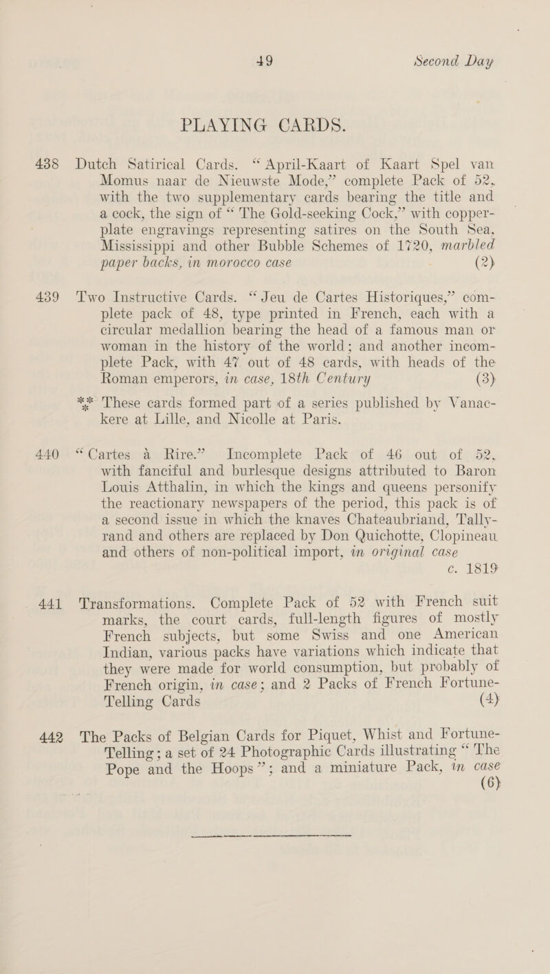 438 439 - 441 442 49 Second Day PLAYING CARDS. Dutch Satirical Cards. “ April-Kaart of Kaart Spel van Momus naar de Nieuwste Mode,’ complete Pack of 52, with the two supplementary cards bearing the title and a cock, the sign of “ The Gold-seeking Cock,” with copper- plate engravings representing satires on the South Sea, Mississippi and other Bubble Schemes of 1720, marbled paper backs, in morocco case (2) Two Instructive Cards. “‘ Jeu de Cartes Historiques,”’ com- plete pack of 48, type printed in French, each with a circular medallion bearing the head of a famous man or woman in the history of the world; and another incom- plete Pack, with 47 out of 48 cards, with heads of the Roman emperors, in case, 18th Century (3) * ‘These cards formed part of a series published by Vanac- kere at Lille, and Nicolle at Paris. “Cartes a Rire.” Incomplete Pack of 46 out of 82, with fanciful and burlesque designs attributed to Baron Louis Atthalin, in which the kings and queens personify the reactionary newspapers of the period, this pack is of a second issue in which the knaves Chateaubriand, Tally- rand and others are replaced by Don Quichotte, Clopineau and others of non-political import, in original case C. LEL9 Transformations. Complete Pack of 52 with French suit marks, the court cards, full-length figures of mostly French subjects, but some Swiss and one American Indian, various packs have variations which indicate that they were made for world consumption, but probably of French origin, in case; and 2 Packs of French Fortune- Telling Cards (4) The Packs of Belgian Cards for Piquet, Whist and Fortune- Telling ; a set of 24 Photographic Cards illustrating “ The Pope and the Hoops”; and a miniature Pack, tm case (6}