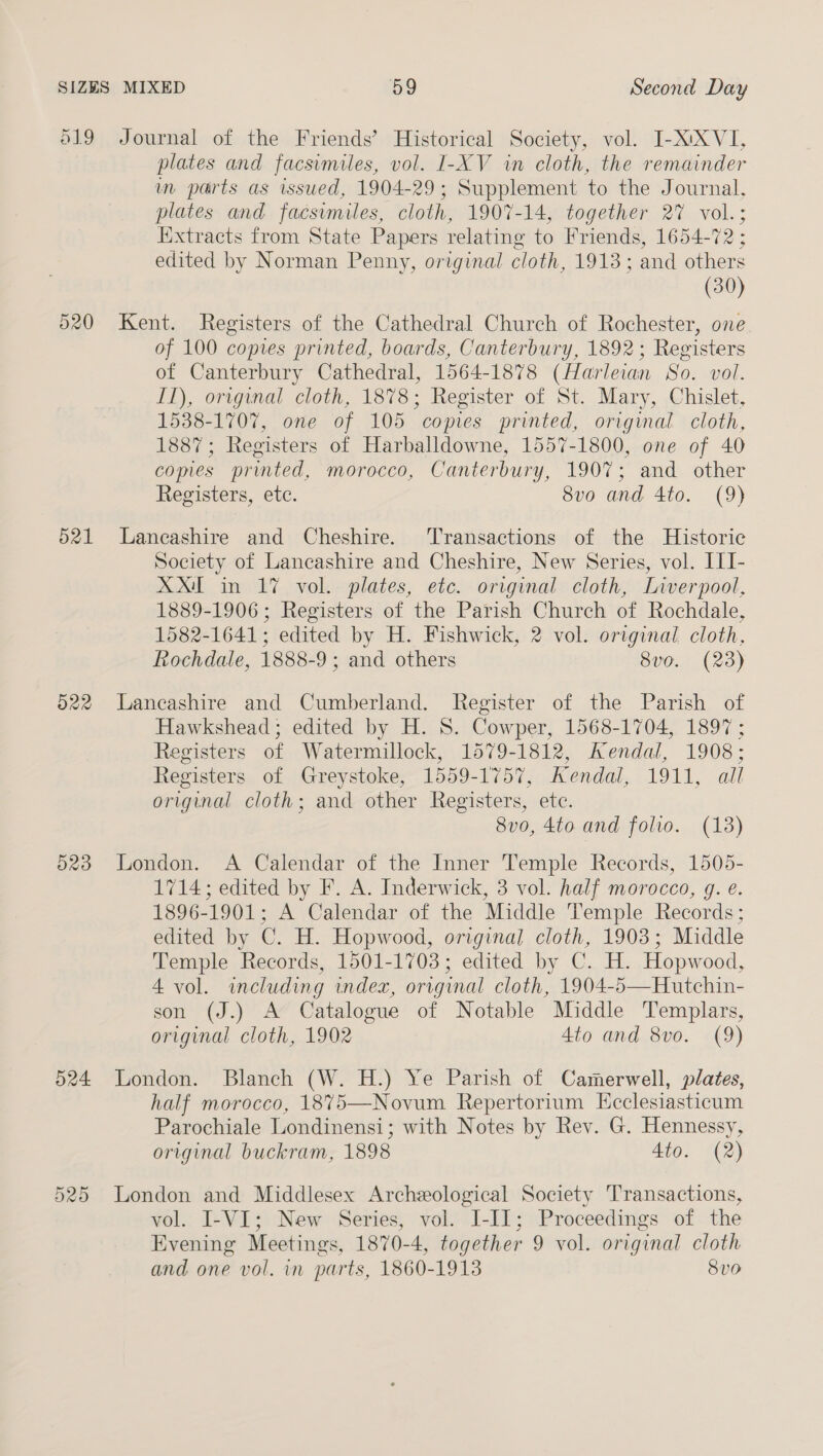 519 520 d21 D22 O23 524 D20 Journal of the Friends’ Historical Society, vol. I-XiXVI, plates and facsimiles, vol. I-XV in cloth, the remainder in parts as issued, 1904-29; Supplement to the Journal, plates and facsvmiles, cloth, 1907-14, together 27 vol.; Extracts from State Papers relating to Friends, 1654-72 ; edited by Norman Penny, original cloth, 1913; and others (30) Kent. Registers of the Cathedral Church of Rochester, one of 100 copies printed, boards, Canterbury, 1892; Registers of Canterbury Cathedral, 1564-1878 (Harleian So. vol. IT), original cloth, 1878; Register of St. Mary, Chislet, 1538-1707, one of 105 copies printed, original cloth, 1887; Registers of Harballdowne, 1557-1800, one of 40 comes printed, morocco, Canterbury, 1907; and other Registers, etc. 8vo and 4to. (9) Lancashire and Cheshire. ‘Transactions of the Historic Society of Lancashire and Cheshire, New Series, vol. ILI- XX. in 17 vol. plates, etc. original cloth, Liverpool, 1889-1906; Registers of the Parish Church of Rochdale, 1582-1641; edited by H. Fishwick, 2 vol. original cloth, Rochdale, 1888-9 ; and others 8vo. (23) Lancashire and Cumberland. Register of the Parish of Hawkshead; edited by H. S. Cowper, 1568-1704, 1897 ; Registers of Watermillock, 1579-1812, Kendal, 1908; Registers of Greystoke, 1559-1757, Kendal, 1911, all original cloth; and other Registers, etc. 8vo, 4to and folio. (138) London. A Calendar of the Inner Temple Records, 1505- 1714; edited by F. A. Inderwick, 3 vol. half morocco, g. e. 1896-1901; A Calendar of the Middle Temple Records; edited by C. H. Hopwood, original cloth, 1903; Middle Temple Records, 1501-1703; edited by C. H. Hopwood, 4 vol. including index, orrginal cloth, 1904-5—Hutchin- son (J.) A Catalogue of Notable Middle Templars, original cloth, 1902 4to and 8vo. (9) London. Blanch (W. H.) Ye Parish of Camerwell, plates, half morocco, 1875—Novum Repertorium Ecclesiasticum Parochiale Londinensi; with Notes by Rev. G. Hennessy, original buckram, 1898 4to. (2) London and Middlesex Archeological Society Transactions, vol. I-VI; New Series, vol. I-II; Proceedings of the Evening Meetings, 1870-4, together 9 vol. original cloth and one vol. in parts, 1860-1913 8vo
