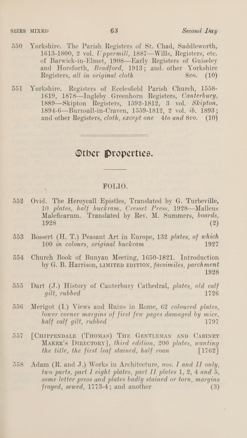 550 Yorkshire. The Parish Registers of St. Chad, Saddleworth, 1613-1800, 2 vol. Uppermill, 1887—Wills, Registers, etc. of Barwick-in-Elmet, 1908—Early Registers of Guiseley and Horsforth, Bradford, 1913; and. other Yorkshire Registers, all in original cloth 8vo. (10) 551 Yorkshire. Registers of EKcclesfield Parish Church, 1558- 1619, 1878—Ingleby Greenhorn Registers, Canterbury, 1889—Skipton Registers, 1592-1812, 3 vol. Skipton, 1894-6—Burnsall-in-Craven, 1559-1812, 2 vol. ib. 18938; and other Registers, cloth, except one 4to and 8vo. (10)   Other Properties. FOLIO. 552 Ovid. The Heroycall Epistles, Translated by G. Turbeville, 10 plates, half buckram, Cresset Press, 1928—Malleus Maleficarum. Translated by Rev. M. Summers, boards, 1928 (2) 553 Bossert (H. T.) Peasant Art in Europe, 132 plates, of which 100 in colours, original buckram 1927 554 Church Book of Bunyan Meeting, 1650-1821. Introduction by G. B. Harrison, LIMITED EDITION, facsimiles, parchment 1928 555 Dart (J.) History of Canterbury Cathedral, plates, old calf gut, rubbed 1726 556 Merigot (I.) Views and Ruins in Rome, 62 coloured plates, lower corner margins of first few pages damaged by mice, half calf gilt, rubbed LOT 557 [CHIPPENDALE (THOMAS) THE GENTLEMAN AND CABINET Maker’s Directory |, third edition, 200 plates, wanting the title, the first leaf stained, half roan [1762 | 558 Adam (R. and J.) Works in Architecture, nos. [ and IT only, two parts, part I evght plates, part II plates 1, 2, 4 and 5, some letter press and plates badly stained or torn, margins frayed, sewed, 1773-4; and another (3)