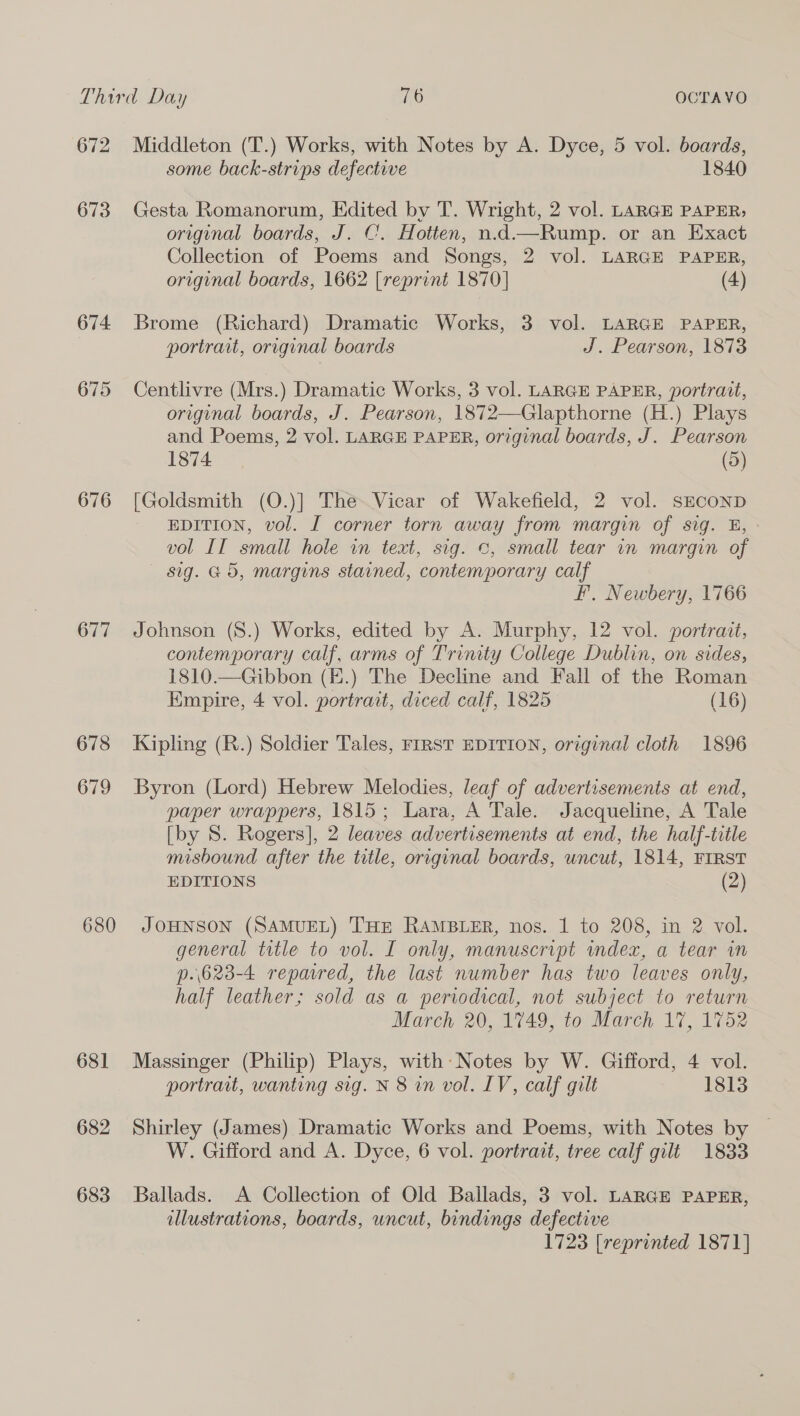 672 Middleton (T.) Works, with Notes by A. Dyce, 5 vol. boards, some back-strips defective 1840 673 Gesta Romanorum, Edited by T. Wright, 2 vol. LARGE PAPER, original boards, J. C’. Hotten, n.d—Rump. or an Exact Collection of Poems and Songs, 2 vol. LARGE PAPER, original boards, 1662 [reprint 1870] (4) 674 Brome (Richard) Dramatic Works, 3 vol. LARGE PAPER, portrait, original boards J. Pearson, 1873 675 Centlivre (Mrs.) Dramatic Works, 3 vol. LARGE PAPER, portrait, original boards, J. Pearson, 1872—Glapthorne (H.) Plays and Poems, 2 vol. LARGE PAPER, original boards, J. Pearson 1874 (5) 676 [Goldsmith (O.)] The.Vicar of Wakefield, 2 vol. SECOND EDITION, vol. I corner torn away from margin of sig. EB, vol II small hole in text, sig. 0, small tear in margin of sig. 65, margins stained, contemporary calf F,. Newbery, 1766 677 Johnson (8.) Works, edited by A. Murphy, 12 vol. portrait, contemporary calf, arms of Trinity College Dublin, on sides, 1810.—Gibbon (E.) The Decline and Fall of the Roman Empire, 4 vol. portrait, diced calf, 1825 (16) 67 CO Kipling (R.) Soldier Tales, FiRST EDITION, original cloth 1896 679 Byron (Lord) Hebrew Melodies, leaf of advertisements at end, paper wrappers, 1815; Lara, A Tale. Jacqueline, A Tale [by S. Rogers], 2 leaves advertisements at end, the half-title misbound after the title, original boards, uncut, 1814, FIRST EDITIONS (2) 680 JOHNSON (SAMUEL) THE RAMBLER, nos. 1 to 208, in 2 vol. general title to vol. I only, manuscript index, a tear in p.\623-4 repared, the last number has two leaves only, half leather; sold as a periodical, not subject to return March 20, 1749, to March 17, 1752 681 Massinger (Philip) Plays, with Notes by W. Gifford, 4 vol. portrait, wanting sig. N 8 in vol. IV, calf gilt 1813 682 Shirley (James) Dramatic Works and Poems, with Notes by © W. Gifford and A. Dyce, 6 vol. portrait, tree calf gilt 1833 683 Ballads. A Collection of Old Ballads, 3 vol. LARGE PAPER, illustrations, boards, uncut, bindings defective 1723 [reprinted 1871]