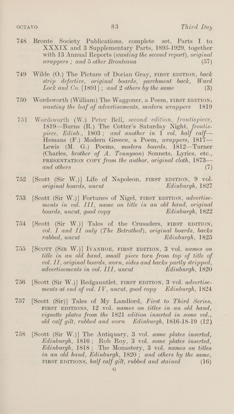 748 749 752 =] Or Or 706 757 758 Bronte Society Publications, complete set, Parts I to XX XIX and 3 Supplementary Parts, 1895-1929, together with 13 Annual Reports (wanting the second report), original wrappers ; and 5 other Bronteana (57) Wilde (O.) The Picture of Dorian Gray, FIRST EDITION, back strip defective, original boards, parchment back, Ward Lock and Co. [1891]; and 2 others by the same (3) Wordsworth (William) The Waggoner, a Poem, FIRST EDITION, wanting the leaf of advertisements, modern wrappers 1819 Wordsworth (W.) Peter Bell, second edition, frontispiece, 1819—Burns (R.) The Cotter’s Saturday Night, frontis- prece, EHdinb., 1803; and another in 1 vol, half calf— Hemans (F.) Modern Greece, a Poem, wrappers, 1817— Lewis (M. G.) Poems, modern boards, 1812—Turner (Charles, brother of A. Tennyson) Sonnets, Lyrics, etc., PRESENTATION COPY from the author, original cloth, 1873— and others (7) [Scott (Sir W.)] Life of Napoleon, FIRST EDITION, 9 vol. original boards, uncut Edinburgh, 1827 [Scott (Sir W.)] Fortunes of Nigel, FIRST EDITION, advertise- ments in vol. III, name on title in an old hand, original boards, uncut, good copy Edinburgh, 1822 [Scott (Sir W.)] Tales of the Crusaders, FIRST EDITION, vol. [ and II only (The Betrothed), original boards, backs rubbed, uncut Edinburgh, 1825 [Scorr (Str W.)] IVANHOE, FIRST EDITION, 3 vol. names on title in an old hand, small piece torn from top of title of vol. IT, original boards, worn, sides and backs partly stripped, advertisements vn vol. [II, uncut Edinburgh, 1820 [Scott (Sir W.)] Redgauntlet, FIRST EDITION, 3 vol. advertise- ments at end of vol. 1V, uncut, good copy Hdinburgh, 1824 [Scott (Sir)] Tales of My Landlord, First to Third Series, FIRST EDITIONS, 12 vol. names on titles in an old hand, vignette plates from the 1821 edition inserted in some vol., old calf gilt, rubbed and worn LHdinburgh, 1816-18-19 (12) [Scott (Sir W.)] The Antiquary, 3 vol. some plates inserted, Edinburgh, 1816; Rob Roy, 3 vol. some plates inserted, Edinburgh, 1818; The Monastery, 3 vol. names on titles mm an old hand, Edinburgh, 1820; and others by the same, FIRST EDITIONS, half calf gilt, rubbed and stained (16) G