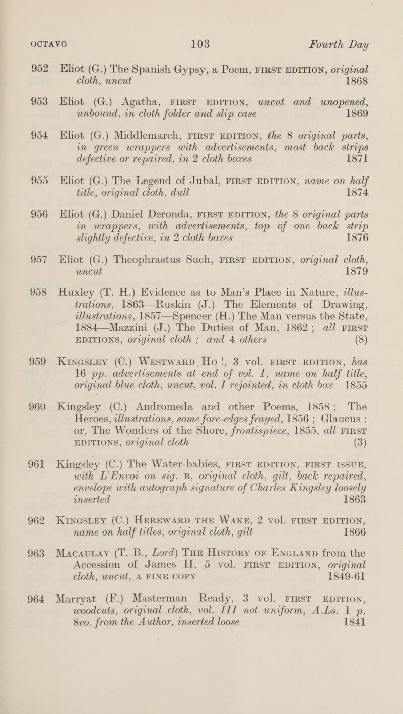 952 953 954 957 959 960 961 962 963 964 Eliot (G.) The Spanish Gypsy, a Poem, FIRST EDITION, original cloth, uncut 1868 Eliot (G.) Agatha, FIRST EDITION, uncut and unopened, unbound, -n cloth folder and slip case 1869 Eliot (G.) Middlemarch, Frrst EDITION, the 8 original parts, m green wrappers with advertisements, most back strips defective or repaired, in 2 cloth boxes 1871 Eliot (G.) The Legend of Jubal, First EDITION, name on half title, original cloth, dull 1874 Eliot (G.) Daniel Deronda, FIRST EDITION, the 8 original parts in wrappers, with advertisements, top of one back strip slightly defective, in 2 cloth boxes 1876 Eliot (G.) Theophrastus Such, FIRST EDITION, original cloth, uncut 1879 Huxley (T. H.) Evidence as to Man’s Place in Nature, dllus- trations, 1863—Ruskin (J.) The Elements of Drawing, illustrations, 1857—Spencer (H.) The Man versus the State, 1884—Mazzini (J.) The Duties of Man, 1862; all FIRST EDITIONS, original cloth ; and 4 others (8) KinasLey (C.) Westwarp, Ho!, 3 vol. FIRST EDITION, has 16 pp. advertisements at end of vol. I, name on half title, original blue cloth, wncut, vol. I rejointed, vn cloth box 1855 Kingsley (C.) Andromeda and other Poems, 1858; The Heroes, wllustrations, some fore-edges frayed, 1856 ; Glaucus : or, The Wonders of the Shore, frontisprece, 1855, all FIRST EDITIONS, original cloth (3) Kingsley (C.) The Water-babies, FIRST EDITION, FIRST ISSUE, with L’Envoi on sig. B, original cloth, gilt, back repaired, envelope with autograph signature of Charles Kingsley loosely inserted 1863 KINGSLEY (C.) HEREWARD THE WAKE, 2 vol. FIRST EDITION, name on half titles, original cloth, gilt 1866 Macauay (T. B., Lord) THe History or ENGLAND from the Accession of James II, 5 vol. FIRST EDITION, original cloth, uncut, A FINE COPY 1849-61 Marryat (F.) Masterman Ready, 3 vol. FIRST EDITION, woodcuts, original cloth, vol. III not uniform, A.Ls. 1 p. 8vo. from the Author, inserted loose 1841