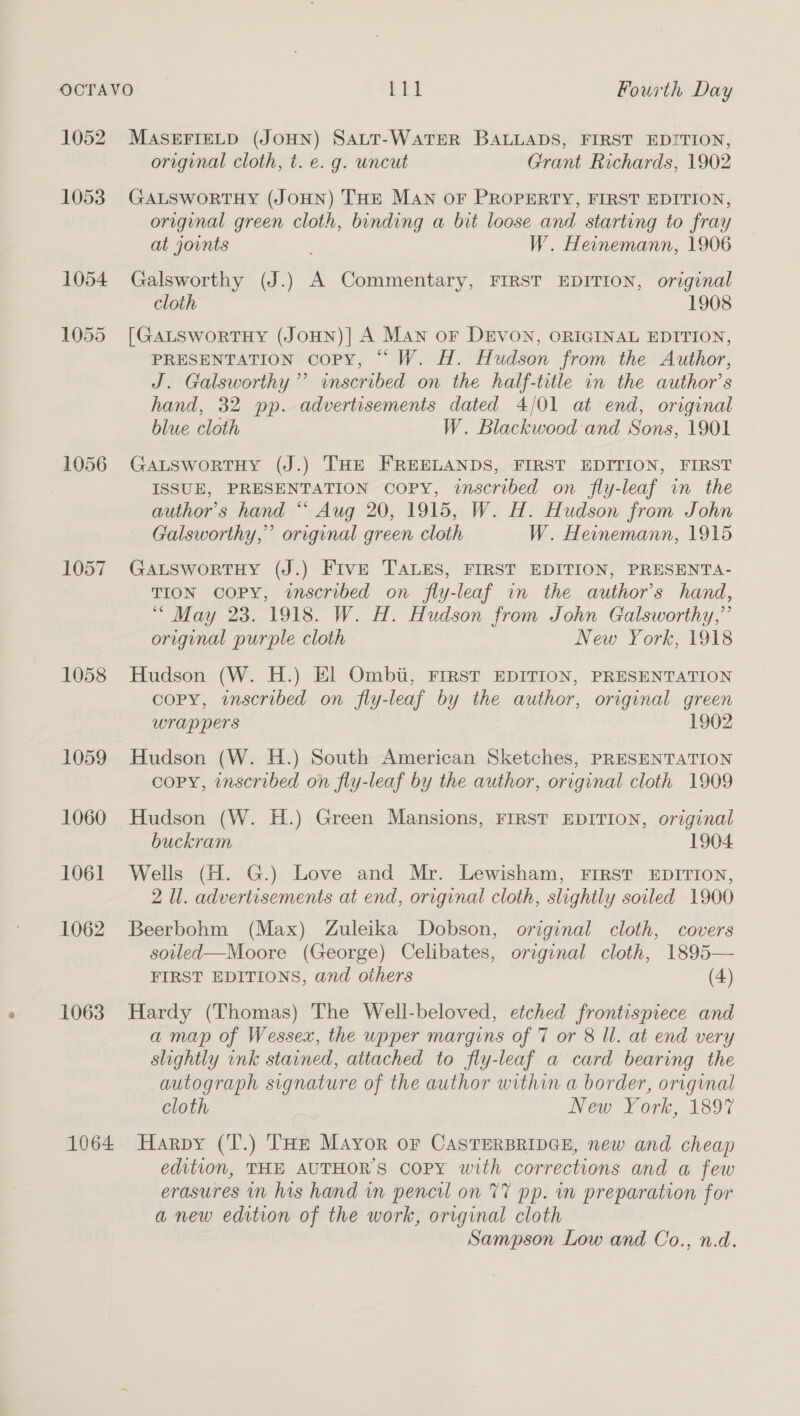 1052. MASEFIELD (JOHN) SALT-WaATER BALLADS, FIRST EDITION, original cloth, t. e. g. uncut Grant Richards, 1902 1053. GALSworRTHY (JOHN) THE MAN OF PROPERTY, FIRST EDITION, original green cloth, binding a bit loose and starting to fray at joints W. Heinemann, 1906 1054 Galsworthy (J.) A Commentary, FIRST EDITION, original cloth 1908 1055 [GaLswortHy (JoHN)] A MAN oF DEVON, ORIGINAL EDITION, PRESENTATION COPY, “ W. H. Hudson from the Author, J. Galsworthy’”’ inscribed on the half-title in the author’s hand, 32 pp. advertisements dated 4/01 at end, original blue cloth W. Blackwood and Sons, 1901 1056 GaLswortHy (J.) THE FREELANDS, FIRST EDITION, FIRST ISSUE, PRESENTATION COPY, inscribed on fly-leaf in the author's hand ** Aug 20, 1915, W. H. Hudson from John Galsworthy,’’ original green cloth W. Heinemann, 1915 1057 GawtswortHy (J.) FIvE TALES, FIRST EDITION, PRESENTA- TION COPY, wscribed on fly-leaf in the author's hand, “ May 23. 1918. W. H. Hudson from John Galsworthy,”’ original purple cloth New York, 1918 1058 Hudson (W. H.) El Ombii, FIRST EDITION, PRESENTATION copy, inscribed on fly-leaf by the author, original green wrappers 1902 1059 Hudson (W. H.) South American Sketches, PRESENTATION copy, inscribed on fly-leaf by the author, original cloth 1909 1060 Hudson (W. H.) Green Mansions, FIRST EDITION, original buckram 1904 1061 Wells (H. G.) Love and Mr. Lewisham, FIRST EDITION, 2 Il. advertisements at end, original cloth, slightly soiled 1900 1062 Beerbohm (Max) Zuleika Dobson, original cloth, covers soilled—Moore (George) Celibates, original cloth, 1895— FIRST EDITIONS, and others (4) 1063. Hardy (Thomas) The Well-beloved, etched frontispiece and a map of Wessex, the upper margins of 7 or 8 Il. at end very slightly ink stained, attached to fly-leaf a card bearing the autograph signature of the author within a border, original cloth New York, 189% 1064 Harpy (T.) THe Mayor or CASTERBRIDGE, new and cheap edition, THE AUTHOR'S Copy with corrections and a few erasures in his hand in pencil on 77 pp. in preparation for anew edition of the work, original cloth Sampson Low and Co., n.d.