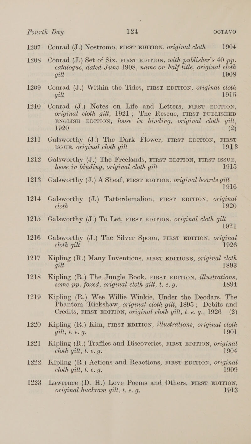 1207 1208 1209 1210 121] 1212 1213 1214 1215 1216 1217 1218 1219 1220 1221 1222 1223 Conrad (J.) Nostromo, FIRST EDITION, original cloth 1904 Conrad (J.) Set of Six, FIRST EDITION, with publisher’s 40 pp. catalogue, dated June 1908, name on half-title, original cloth gilt 1908 Conrad (J.) Within the Tides, FIRST EDITION, original cloth gilt 1915 Conrad (J.) Notes on Life and Letters, FIRST EDITION, original cloth gilt, 1921; The Rescue, FIRST PUBLISHED ENGLISH EDITION, loose in binding, original cloth gilt, 1920 | (2) Galsworthy (J.) The Dark Flower, FIRST EDITION, FIRST ISSUE, original cloth gilt 1913 Galsworthy (J.) The Freelands, FIRST EDITION, FIRST ISSUE, loose in binding, original cloth gilt 1915 Galsworthy (J.) A Sheaf, FIRST EDITION, original boards gilt 1916 Galsworthy (J.) Tatterdemalion, FIRST EDITION, original cloth 1920 Galsworthy (J.) To Let, FIRST EDITION, original cloth gilt 1921] Galsworthy (J.) The Silver Spoon, FIRST EDITION, original cloth gilt 1926 Kipling (R.) Many Inventions, FrRsT EDITIONS, original cloth gilt 1893 Kipling (R.) The Jungle Book, First EDITION, illustrations, some pp. foxed, original cloth gilt, t. e. g. 1894 Kipling (R.) Wee Willie Winkie, Under the Deodars, The Phantom ’Rickshaw, original cloth gilt, 1895 ; Debits and Credits, FIRST EDITION, original cloth gilt, t. e.g., 1926 (2) Kipling (R.) Kim, First EDITION, dlustrations, original cloth gilt, t. e.g. 1901 Kipling (R.) Traffics and Discoveries, FIRST EDITION, original cloth gilt, t. e. g. 1904 Kipling (R.) Actions and Reactions, FIRST EDITION, original cloth gilt, t. e. g. 1909 Lawrence (D. H.) Love Poems and Others, FIRST EDITION, original buckram gilt, t. e.g. 1913