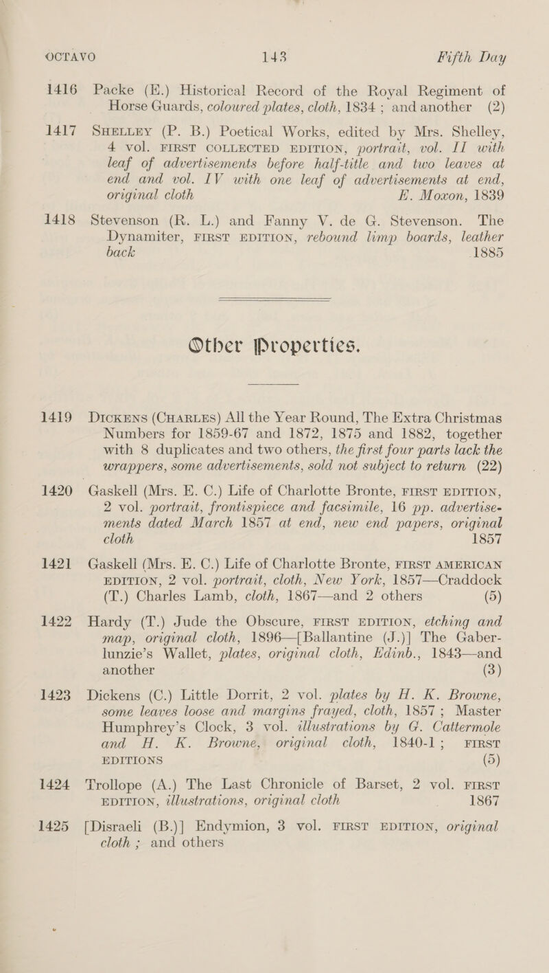 1416 Packe (H.) Historical Record of the Royal Regiment of Horse Guards, coloured plates, cloth, 1834; and another (2) 1417 SHELLEY (P. B.) Poetical Works, edited by Mrs. Shelley, 4 vol. FIRST COLLECTED EDITION, portrait, vol. II with leaf of advertisements before haif-title and two leaves at end and vol. IV with one leaf of advertisements at end, original cloth i. Moxon, 1839 1418 Stevenson (R. L.) and Fanny V. de G. Stevenson. The Dynamiter, FIRST EDITION, rebound limp boards, leather back 1885  Other Properties. 1419 DickENs (CHARLES) All the Year Round, The Extra Christmas Numbers for 1859-67 and 1872, 1875 and 1882, together with 8 duplicates and two others, the first four parts lack the wrappers, some advertisements, sold not subject to return (22) 1420 Gaskell (Mrs. E. C.) Life of Charlotte Bronte, FrRST EDITION, 2 vol. portrait, frontispiece and facsimile, 16 pp. advertise- ments dated March 1857 at end, new end papers, original cloth 1857 1421 Gaskell (Mrs. E. C.) Life of Charlotte Bronte, FIRST AMERICAN EDITION, 2 vol. portrait, cloth, New York, 1857—-Craddock (T.) Charles Lamb, cloth, 1867—and 2 others (5) 1422 Hardy (T.) Jude the Obscure, FirsT EDITION, etching and map, original cloth, 1896—[Ballantine (J.)] The Gaber- lunzie’s Wallet, plates, original cloth, Hdinb., 1843—and another (3) 1423 Dickens (C.) Little Dorrit, 2 vol. plates by H. K. Browne, some leaves loose and margins frayed, cloth, 1857; Master Humphrey’s Clock, 3 vol. alustrations by G. Cattermole and H. K. Browne, original cloth, 1840-1; First EDITIONS (5) 1424 ‘Trollope (A.) The Last Chronicle of Barset, 2 vol. First EDITION, illustrations, original cloth 1867 1425 [Disraeli (B.)] Endymion, 3 vol. FIRST EDITION, original cloth ; and others