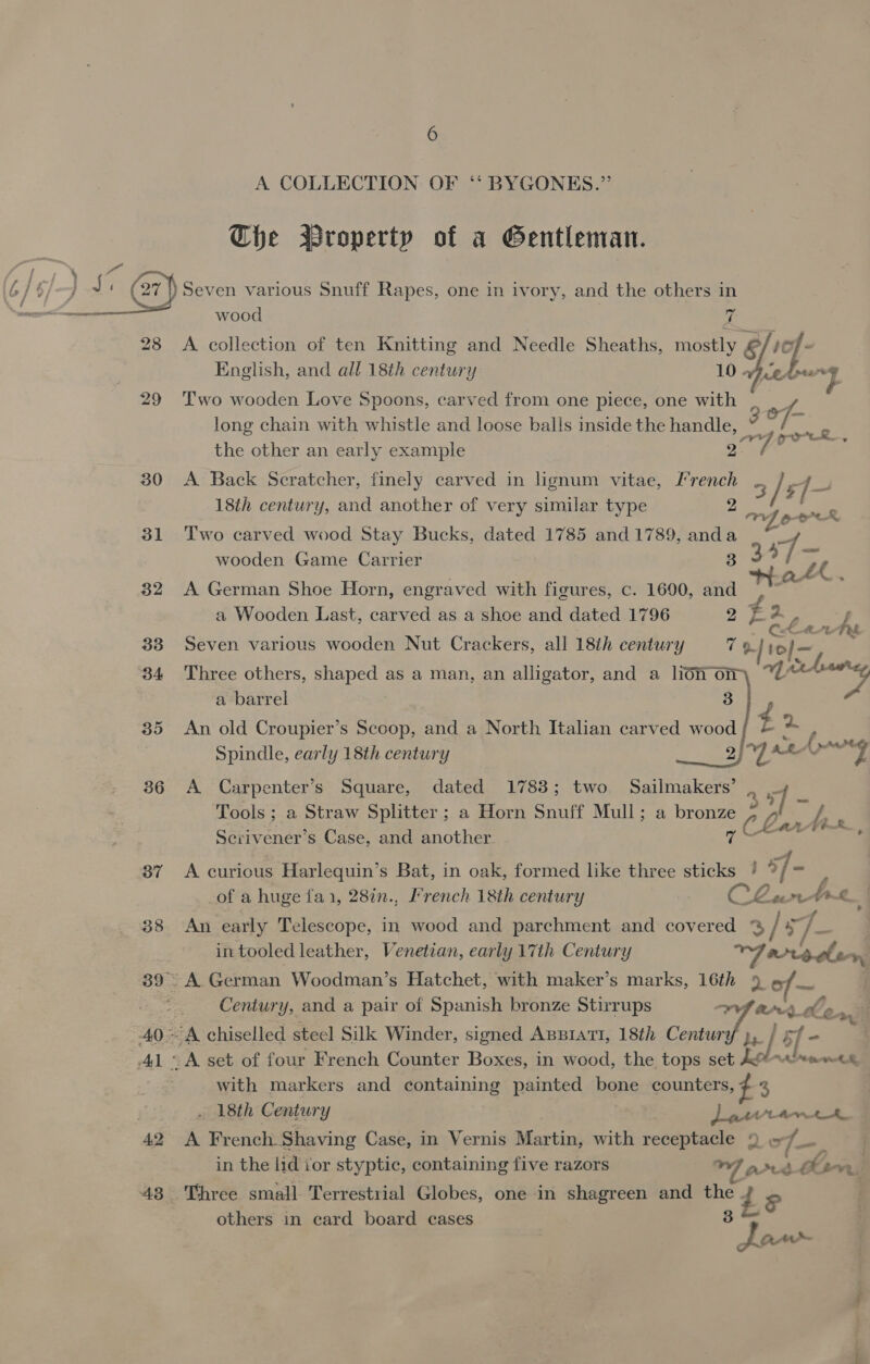 A COLLECTION OF ‘* BYGONES.”’ Che Wroperty of a Gentleman. pe ke ‘Oa 3) Seven various Snuff Rapes, one in ivory, and the others in ee 28 &lt;A collection of ten Knitting and Needle Sheaths, mostly &amp; | - English, and all 18th century 10 Avedon 4 29 Two wooden Love Spoons, carved from one piece, one with long chain with whistle and loose balls inside the handle, Ogi os the other an early example oF ; 30 &lt;A Back Scratcher, finely carved in lignum vitae, I’rench ? / sf 18th century, and another of very similar type 31 Two carved wood Stay Bucks, dated 1785 and 1789, anda | 7 wooden Game Carrier 3 a 82 A German Shoe Horn, engraved with figures, c. 1600, and a Wooden Last, carved as a shoe and dated 1796 ap a 2 - 838 Seven various wooden Nut Crackers, all 18th century 7 9. / my ae 34 Three others, shaped as a man, an alligator, and a lion on a barrel 3  sr 35 An old Croupier’s Scoop, and a North Italian carved wood/{ &amp; Spindle, early 18th century Cees ay! Pw, 6 f Aad 4 36 A Carpenter’s Square, dated 1783; two. Sailmakers’ J-, Tools ; a Straw Splitter ; a Horn Snuff Mull; a bronze pdenfits 8 CO Lar Serivener’s Case, and another 87 A curious Harlequin’s Bat, in oak, formed like three sticks ! 9 7h of a huge fai, 28in., I’rench 18th century CLant brs 38 An early Telescope, in wood and parchment and covered % / = je in tooled leather, Venetian, early 17th Century Yarreden 39° A.German Woodman’s Hatchet, with maker’s marks, 16th 9 of es Century, and a pair of Spanish bronze Stirrups “(pe 0-3 40°- A chiselled steel Silk Winder, signed ABBIATI, 18th Century he 9 41 ~ A set of four French Counter Boxes, in wood, the tops set A# 88 tw, : with markers and containing painted bone counters, ¢ 2 . 18th Century ) atttantrz 42 A French. Shaving Case, in Vernis Martin, with eee Qe 7—, _, in the lid ior styptic, containing five razors acd a irr) 43 Three small Terrestrial Globes, one in shagreen and ene ri = others in card board cases ” Jaw