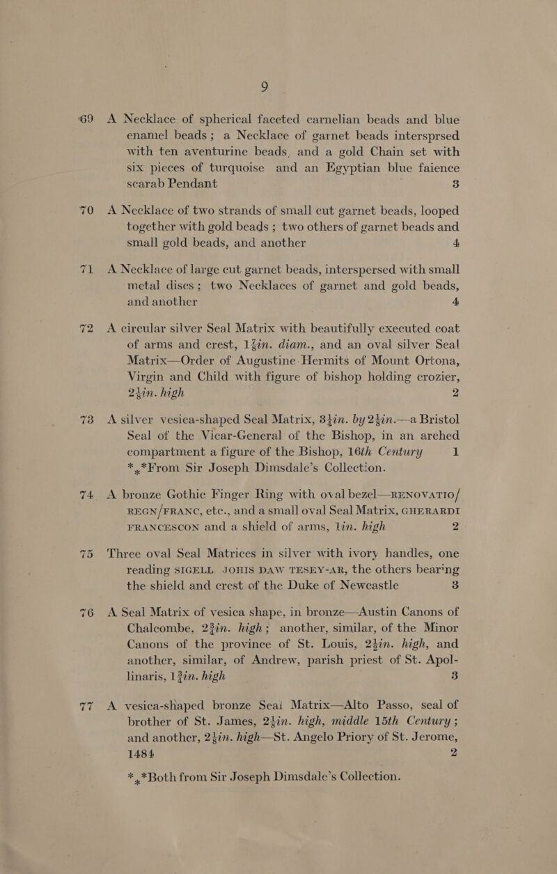 69 74 “I Or x ~ 9 A Necklace of spherical faceted carnelian beads and blue enamel beads; a Necklace of garnet beads intersprsed with ten aventurine beads, and a gold Chain set with six pieces of turquoise and an Egyptian blue faience scarab Pendant 3 A Necklace of two strands of small cut garnet beads, looped together with gold beads ; two others of garnet beads and small gold beads, and another 4 A Necklace of large cut garnet beads, interspersed with small metal discs; two Necklaces of garnet and gold beads, and another A A circular silver Seal Matrix with beautifully executed coat of arms and crest, 1fin. diam., and an oval silver Seal Matrix—Order of Augustine-Hermits of Mount Ortona, Virgin and Child with figure of bishop holding crozier, 21in. high 2 A silver vesica-shaped Seal Matrix, 347n. by 24in.—a Bristol Seal of the Vicar-General of the Bishop, in an arched compartment a figure of the Bishop, 16th Century 1 *.*From Sir Joseph Dimsdale’s Collection. A bronze Gothic Finger Ring with oval bezel—RENovatio/ REGN/FRANC, etc., and a small oval Seal Matrix, GHERARDI FRANCESCON and a shield of arms, lin. high 2 Three oval Seal Matrices in silver with ivory handles, one reading SIGELL JOHIS DAW TESEY-AR, the others bear‘ng the shield and crest of the Duke of Newcastle 3 A Seal Matrix of vesica shape, in bronze—Austin Canons of Chalcombe, 22in. high; another, similar, of the Minor Canons of the province of St. Louis, 247n. high, and another, similar, of Andrew, parish priest of St. Apol- linaris, 1 in. high 3 A vesica-shaped bronze Seai Matrix—Alto Passo, seal of brother of St. James, 2}in. high, middle 15th Century ; and another, 2}in. high—St. Angelo Priory of St. Jerome, 1484 2 * *Both from Sir Joseph Dimsdale’s Collection.