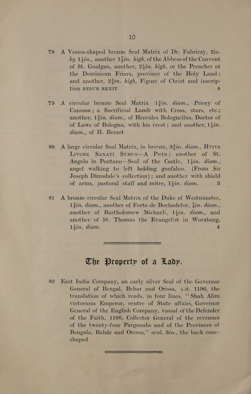 78 A Vesica-shaped bronze Seal Matrix of Dr. Fabriczy, 2in- by 14in., another 1fin. high, of the Abbess of the Convent of St. Gualgan, another, 24in. high, ot the Preacher ot the Dominican Friars, province of the Holy Land; and another, 23on. high, Figure of Christ and inscrip- tion RESUR REXIT 4 79 &lt;A circular bronze Seal Matrix 13in. diam., Priory of Canossa; a Sacrificial Lamb with Cross, stars, ete.: another, 12in. diam., of Hercules Bolognellus, Doctor of of Laws of Bologna, with his crest; and another, 142n. diam., of H. Berart 80 A large circular Seal Matrix, in bronze, 33in. diam., Hvivs LivorE Sanati Svmus—A Pieta; another of St. Angelo in Pontano—Seal of the Castle, 1din. diam., angel walking to left holding gonfalon. (From Sir Joseph Dimsdale’s collection); and another with shield of arms, pastoral staff and mitre, 14in. diam. 3 81 &lt;A bronze circular Seal Matrix of the Duke of Westminster, 12in. diam., another of Forto de Bochadefor, {in. diam., another of Bartholomew Michaeli, 14in. diam., and another of St. Thomas the Evangelist in Wurzburg, 1din, diam. 4 Che Wroperty of a Lady. 82 East India Company, an early silver Seal of the Governor General of Bengal, Behar and Orissa, a.n. 1196, the translation of which reads, in four lines, ‘‘ Shah Alim victorious Emperor, centre of State affairs, Governor General of the English Company, vassal of the Defender of the Faith, 1196, Collector General of the revenues of the twenty-four Parganahs and of the Provinces of Bengala, Bahar and Oressa,”’ oval, 3in., the back cone- shaped