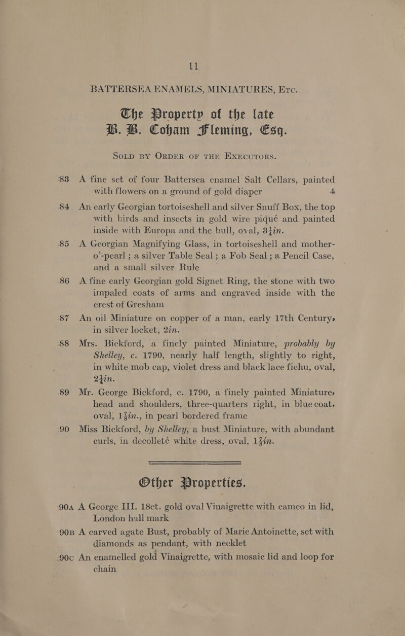83 $4 85 86 87 88 89 ‘90 tel BATTERSEA ENAMELS, MINIATURES, Erc. Che Wroperty of the late BQ. BH. Cobham Fleming, Esq. SOLD BY ORDER OF THE EXECUTORS. A fine set of four Battersea enamel Salt Cellars, painted with flowers on a ground of gold diaper A An early Georgian tortoiseshell and silver Snuff Box, the top with birds and insects in gold wire piqué and painted inside with Europa and the bull, oval, 34in. A Georgian Magnifying Glass, in tortoiseshell and mother- o’-pear! ; a silver Table Seal ; a Fob Seal ; a Pencil Case, and a small silver Rule | A fine early Georgian gold Signet Ring, the stone with two impaled coats of arms and engraved inside with the crest of Gresham An oil Miniature on copper of a man, early 17th Century> in silver locket, 2in. Mrs. Bickford, a finely painted Miniature, probably by Shelley, c. 1790, nearly half length, slightly to right, in white mob cap, violet dress and black lace fichu, oval, 247. Mr. George Bickford, c. 1790, a finely painted Miniature: head and shoulders, three-quarters right, in blue coat, oval, 14in., in pearl bordered frame | Miss Bickford, by Shelley, a bust Miniature, with abundant curls, in decolleté white dress, oval, 1%in. Other Wroperties. London hall mark diamonds as pendant, with necklet chain