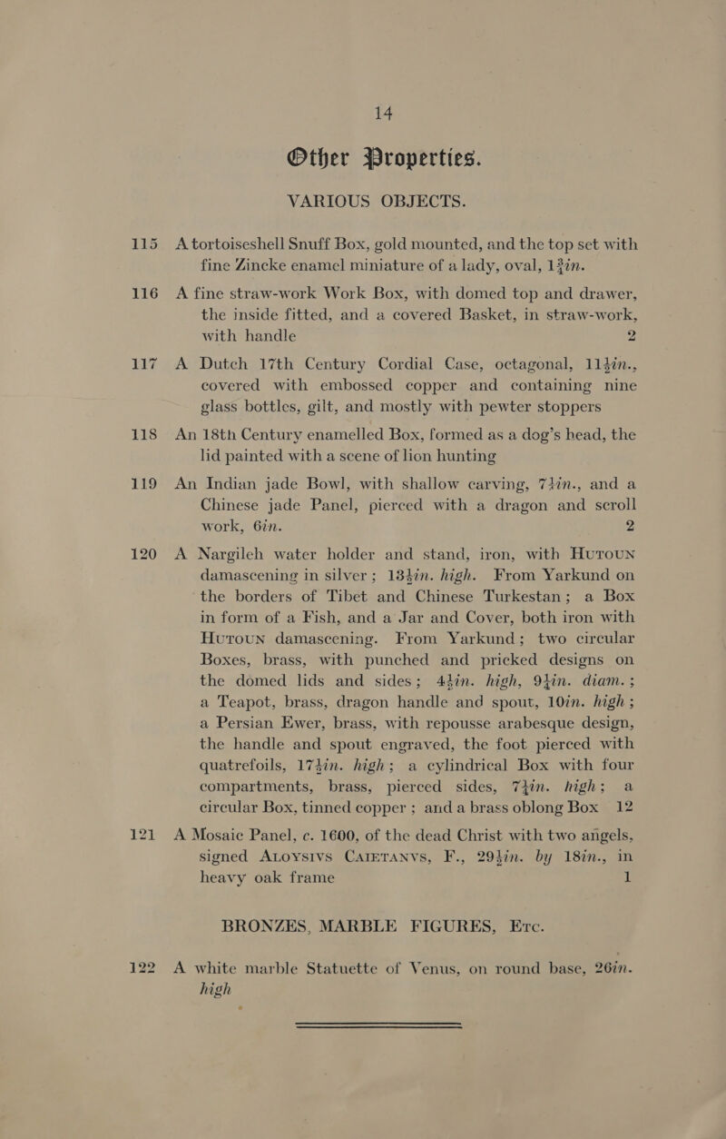 121 Other Wroperties. VARIOUS OBJECTS. A tortoiseshell Snuff Box, gold mounted, and the top set with fine Zincke enamel miniature of a lady, oval, 132n. A fine straw-work Work Box, with domed top and drawer, the inside fitted, and a covered Basket, in straw-work, with handle 2 A Dutch 17th Century Cordial Case, octagonal, 1147n., covered with embossed copper and containing nine glass bottles, gilt, and mostly with pewter stoppers An 18th Century enamelled Box, formed as a dog’s head, the lid painted with a scene of lion hunting An Indian jade Bowl, with shallow carving, 74in., and a Chinese jade Panel, pierced with a dragon and scroll work, 6in. 2 A Nargileh water holder and stand, iron, with Huroun damascening in silver; 1342n. high. From Yarkund on ‘the borders of Tibet and Chinese Turkestan; a Box in form of a Fish, and a Jar and Cover, both iron with Huroun damascening. From Yarkund; two circular Boxes, brass, with punched and pricked designs on the domed lids and sides; 447n. high, 9}in. diam. ; a Teapot, brass, dragon handle and spout, 10in. high ; a Persian Ewer, brass, with repousse arabesque design, the handle and spout engraved, the foot pierced with quatrefoils, 174in. high; a cylindrical Box with four compartments, brass, pierced sides, 7iin. high; a circular Box, tinned copper ; anda brass oblong Box 12 A Mosaic Panel, c. 1600, of the dead Christ with two angels, signed ALoysiIvs CAIETANVS, F., 294in. by 187n., in heavy oak frame 1 BRONZES, MARBLE FIGURES, Ec. high é