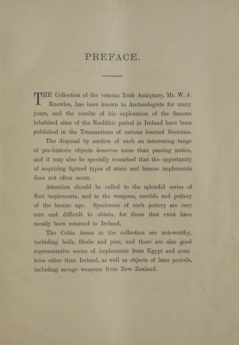 PREFACE. HE Collection of the veteran Irish Antiquary, Mr. W. J. Knowles, has been known to Archeologists for many years, and the results of his exploration of the famous inhabited sites of the Neolithic period in Ireland have been published in the Transactions of various learned Societies. The disposal by auction of such an interesting range of pre-historic objects deserves more than passing notice, and it may also be specially remarked that the opportunity of acquiring figured types of stone and bronze implements does not often occur. Attention should be called to the splendid series of flint implements, and to the weapons, moulds and pottery of the bronze age. Specimens of such pottery are .very rare and difficult to obtain, for those that exist have mostly been retained in Ireland. The Celtic items in the collection are noteworthy, including bells, fibule and pins, and there are also good representative series of implements from Egypt and coun tries other than Ireland, as well as objects of later periods, including savage weapons from New Zealand.