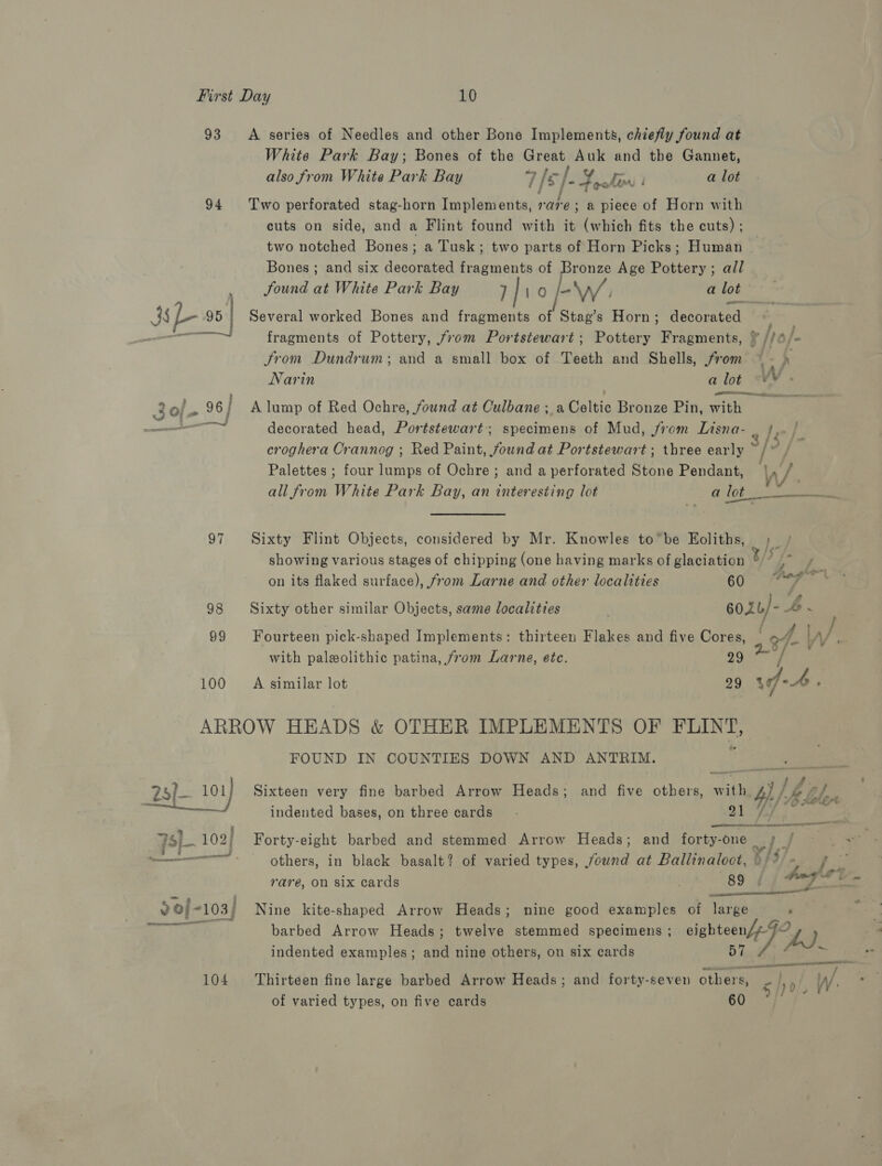 93 A series of Needles and other Bone Implements, chiefly found at White Park Bay; Bones of the Great Auk and the Gannet, also from White Park Bay 7 /[s /- Ef fa) I a lot 94 Two perforated stag-horn Implements, rare; a piece of Horn with cuts on side, and a Flint found with it (which fits the cuts) ; two notched Bones; a Tusk; two parts of Horn Picks; Human Bones ; and six decorated fragments of Bronze Age Pottery; all Sound at White Park Bay 7 | tO “\WV/. a lot 4 L-»s| Several worked Bones and fragments of Stag’s Horn; decorated ——— fragments of Pottery, from Portstewart ; Pottery Fragments, ¥ //¢/- Jrom Dundrum; and a small box of Teeth and Shells, from ~ d Narin a lot &lt;W. ri ee 3 oj. o6/ A lump of Red Ochre, found at Culbane ; a Celtic Bronze Pin, with —— decorated head, Portstewart; specimens of Mud, from Lisna- . Ta croghera OCrannog ; Red Paint, found at Portstewart; three early */?, Palettes ; four lumps of Ochre ; and a perforated Stone Pendant, Wh all from White Park Bay, an interesting lot a lot is 97 Sixty Flint Objects, considered by Mr. Knowles to”be Eoliths, ;_ showing various stages of chipping (one having marks of glaciation ¥/3 hat on its flaked surface), from Larne and other localities 60°: eee 98 Sixty other similar Objects, same localities 602b/- AP . 99 Fourteen pick-shaped Implements: thirteen Flakes and five Cores, | of. LA/ ; with paleolithic patina, from Larne, ete. | 29 / 100 A similar lot 29 \f-4 : ARROW HEADS &amp; OTHER IMPLEMENTS OF EE. FOUND IN COUNTIES DOWN AND ANTRIM. 25) — 101 Sixteen very fine barbed Arrow Heads; and five others, mai ay: £ &lt; ik. Le lor indented bases, on three cards   75] 102) Forty-eight barbed and stemmed Arrow Heads; and forty-one v7 Jj a ———— * others, in black basalt? of varied types, found at Ballinaloct, &gt; Bee bad : Ams rer - rare, on six cards . 89 ¢ apd os 20/-103/ Nine kite-shaped Arrow Heads; nine good examples of large 4 one barbed Arrow Heads; twelve stemmed specimens ; saber fp) i indented examples; and nine others, on six cards e = 104 ‘Thirteen fine large barbed Arrow Heads; and forty-seven others, - si. W. en of varied types, on five cards 60