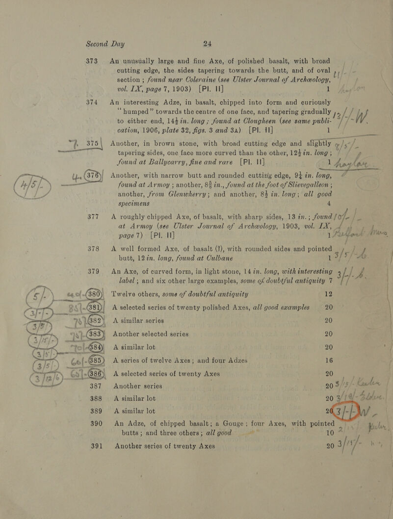 373 An unusually large and fine Axe, of polished basalt, with broad cutting edge, the sides tapering towards the butt, and of oval section ; found near Coleraine (see Ulster Journal of Archeology, vol. LX, page 7, 1903) [Pl. 1] ; 374 An interesting Adze, in basalt, chipped into form and curiously “humped” towards the centre of one face, and tapering gradually ,, // to either end, 144%n. long; found at Clougheen (see same publi- ~ / cation, 1906, plate 32, figs. 3 and 3a) [Pl. 41] Lee “hs 375 | Another, in brown stone, with broad cutting edge and slightly » 9, re =] . tapering sides, one face more curved than the other, 124in. long; ” . fi found at Ballycarry, fine and rare [Pl. 1] sob hort lage ; r be Aas Un ( 378) Another, with narrow butt and rounded cutting edge, 94 in. long, 1/5 /. ss ois ———— found at Armoy ; another, 82 in., found at the foot of Slievegalleon ; another, from Glenwherry; and another, 84 in. long; all good specimens 4. 377 A roughly chipped Axe, of basalt, with sharp sides, 13 in. ; found | of ie at Armoy (see Ulster Journal of Archeology, 1903, vol. IX, 4 gp &gt;» page 7) [PI. It] 1 Ritferd’ es 378 A well formed Axe, of basalt (7), with rounded sides and pointed Ie &amp; . butt, 122n. long, found at Culbane 1 3/ df “AQ. i ee Sf/-A. 379 An Axe, of curved form, in light stone, 14 72n. long, with interesting label; and six other large examples, some of doubt/ul antiquity 7 Twelve others, some of doubtful antiquity 12 A selected series of twenty polished Axes, all good examples 20  A similar series 20 Another selected series 20 A similar lot 20 : A series of twelve Axes; and four Adzes 16 A selected series of twenty Axes 2), ae Another series ; | ye 3 3 Cutin A similar lot . 20 3! 1 @- 4 bik aa A similar lot 2 a An Adze, of chipped basalt; : Gouge ; fon Axes, with pointed Sid kick butts ; and three others; all good fe 10 391 Another series of twenty Axes 20 3/7 i/- bey