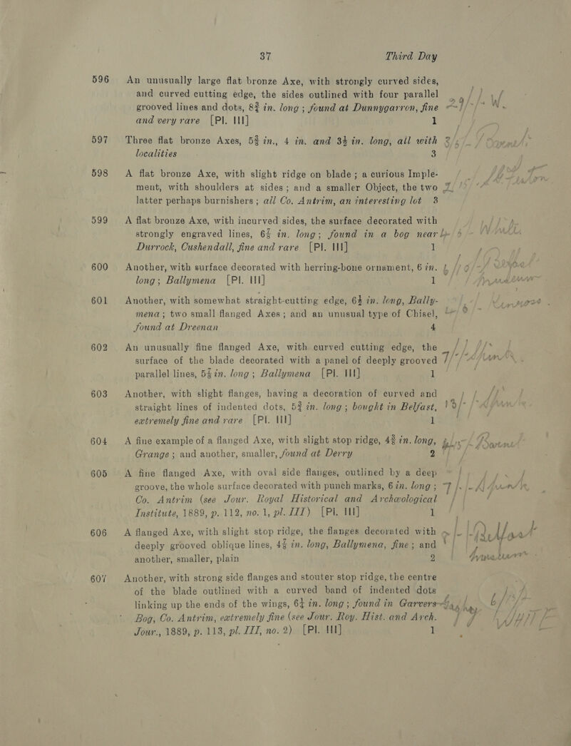 596 597 598 599 603 604 605 606 607 37 Third Day An unusually large flat bronze Axe, with strongly curved sides, and curved cutting edge, the sides outlined with four parallel grooved lines and dots, 82 in. long ; found at Dunnygarron, fine —! and very rare [PI. U1] 1 i Three flat bronze Axes, 53 in., 4 in. and 34 in. long, all with localities 3 A flat bronze Axe, with slight ridge on blade ; a curious Imple- ment, with shoulders at sides; and a smaller Object, the two 7. latter perhaps burnishers; all Co. Antrim, an interesting lot 38 A flat bronze Axe, with incurved sides, the surface decorated with strongly engraved lines, 6% in. long; found in a bog near l Durrock, Cushendall, fine and rare [Pl. Ul] 1 Another, with surface decorated with herring-bone ornament, 67. |, //9/— ° long; Ballymena (PI. Ul] 1 Ay padinne Another, with somewhat straight-cutting edge, 64 in. long, Bally- Pe ce mena; two small flanged Axes; and an unusual type of Chisel, * Sound at Dreenan 4 An unusually fine flanged Axe, with curved cutting edge, the / ej jhe surface of the blade decorated with a panel of deeply grooved parallel lines, 5§in. long; Ballymena [PI. 11] 1 Another, with slight flanges, having a decoration of curved and Wy straight lines of indented dots, 5% in. long; bought in Belfast, 19/- | extremely fineand rare [PI HI] - 1 A fine example of a flanged Axe, with slight stop ridge, 43 in. long, bby (9S ie | Grange; and another, smaller, found at Derry ) aS aoe A fine flanged Axe, with oval side flanges, outlined by a deep ~ | rare: groove, the whole surface decorated with punch marks, 67n. long; “7 /. Oo. Antrim (see Jour. Royal Historical and Archeological VA-F i Institute, 1889, p. 112, no. 1, pl. ZIT) [Pi. 1] 1 | A flanged Axe, with slight stop ridge, the flanges decorated with ~ E I ARIA ick deeply grooved oblique lines, 4% in. long, Ballymena, fine; and ° | pss fr another, smaller, plain 9 | tartan Another, with strong side flanges and stouter stop ridge, the centre of the blade outlined with a curved band of indented dots ; linking up the ends of the wings, 64 in. long; found in Garvers~ ‘ag h fs Bog, Co. Antrim, extremely fine (see Jour. Roy. Hist. and Arch. : bh Ae