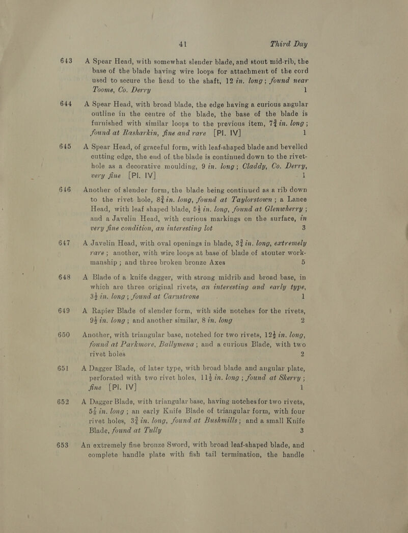 643 644 645 646 647 648 649 650 652 653 4] Third Day A Spear Head, with somewhat slender blade, and stout mid-rib, the base of the blade having wire loops for attachment of the cord used to secure the head to the shaft, 12 in. long; found near Toome, Co. Derry 1 A Spear Head, with broad blade, the edge having a curious angular outline in the centre of the blade, the base of the blade is furnished with similar loops to the previous item, 7% in. long ; Jound at Rasharkin, fine and rare [Pl. IV] 1 A Spear Head, of graceful form, with leaf-shaped blade and bevelled cutting edge, the end of the blade is continued down to the rivet- hole as a decorative moulding, 9 in. Jong; Claddy, Co. Derry, very fine [PI. IV] cat Another of slender form, the blade being continued as a rib down to the rivet hole, 8£in. long, found at Taylorstown ; a Lance Head, with leaf shaped blade, 54 7n. long, found at Glenwherry ; and a Javelin Head, with curious markings on the surface, in very fine condition, an interesting lot 3 A Javelin Head, with oval openings in blade, 327n. long, extremely rare; another, with wire loops at base of blade of stouter work- manship ; and three broken bronze Axes 5 A Blade of a knife dagger, with strong midrib and broad base, in which are three original rivets, an interesting and early type, 34 in. long; found at Carastrone 1 A Rapier Blade of slender form, with side notches for the rivets, 94 in. long; and another similar, 8 in. long 2 Another, with triangular base, notched for two rivets, 124 in. long, found at Parkmore, Ballymena; and a curious Blade, with two rivet holes 2 A Dagger Blade, of later type, with broad blade and angular plate, perforated with two rivet holes, 114 in. long ; found at Skerry ; fine |PI. IV] 1 A Dagger Blade, with triangular base, having notches for two rivets, 54 in. long; an early Knife Blade of triangular form, with four rivet holes, 327i. long, found at Bushmills; and a small Knife Blade, found at Tully An extremely fine bronze Sword, with broad leaf-shaped blade, and complete handle plate with fish tail termination, the handle