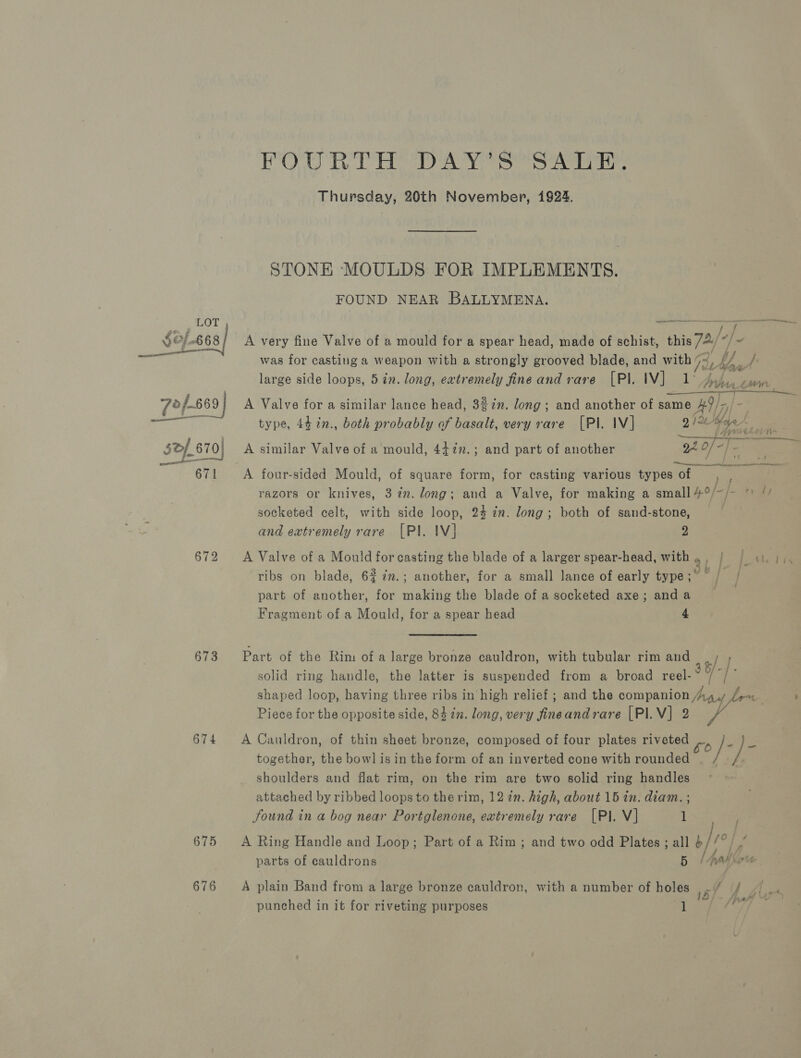FPOURTH DAY S’SALE. Thursday, 20th November, 1924. STONE MOULDS FOR IMPLEMENTS. FOUND NEAR BALLYMENA. LOT —_— eet ef £68! A very fine Valve of a mould for a spear head, made of schist, this 74// |. — was for casting a weapon with a strongly grooved blade, and with /= if fy VA large side loops, 5 in. long, ewtremely fine and rare [Pl. IV] 1° Ay fan earn 72/-669 | A Valve for a similar lance head, 3%2n. long; and another of same 9/7 Jo ea type, 44 2n., both probably of basalt, very rare [Pl. IV] 212 yes “ sdf 670} A similar Valve of a mould, 447n.; and part of another YH 0 “hee 671 A four-sided Mould, of square form, for casting various types of razors or knives, 3 in. long; and a Valve, for making a small socketed celt, with side loop, 24 7n. long; both of sand-stone, and extremely rare [Pl. IV] 2 4.0 / - fs 672 A Valve of a Mould for casting the blade of a larger spear-head, with 9 | } 3 vi Pa ribs on blade, 62 ; another, for a small lance of early type ;~ part of another, a rinks the blade of a socketed axe; anda Fragment of a Mould, for a spear head 4 673 Part of the Rim ofa large bronze cauldron, with tubular rim and solid ring handle, the latter is suspended from a broad reel- ty-| shaped loop, having three ribs in high relief ; and the companion Aig y Leu . ; Piece for the opposite side, 84 2. long, very fineandrare [PI.V] 2 ke 674 A Cauldron, of thin sheet bronze, composed of four plates riveted ENS together, the bow] is in the form of an inverted cone with rounded / ] shoulders and flat rim, on the rim are two solid ring handles attached by ribbed loops to the rim, 12 in. high, about 15 in. diam. ; found in a bog near Portglenone, extremely rare [PI. V] 1 675 A Ring Handle and Loop; Part of a Rim; and two odd Plates ; all no/°) ee parts of cauldrons | pati Xorts 676 A plain Band from a large bronze cauldron, with a number of holes ../ // ~ .. Hy ‘ ; , 13/- Aah