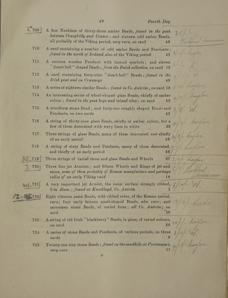 \? “709 | 710 711 712 713 714 715 716 717 723 724 725 49 Fourth Day A fine Necklace of thirty-three amber Beads, Sound in the peat cat / between Craigbilly and Connor; and sixteen odd amber Beads, all probably of the Viking period, very rare, on card 49 A card containing a number of odd amber Beads and Pendants = Sound in the north of Ireland, also of the Viking period 42 A curious wooden Pendant with incised symbols; and eleven ‘dumb-bell ” shaped Beads ; f'0m the Buick collection, on card 12 A card containing forty-nine “dumb-bell” Beads; found in the Ivish peat and on Crannogs 49 A series of eighteen similar Beads ; found in Co. Antrim; oncard 18 3 ° colour ; found in the peat bogs and island sites; on card 52 A cruciform stone Bead; and forty-one roughly shaped Beads ard 9 /x/, VW Pendants, on two cards AS A string of thirty-nine glass Beads, chiefly of amber colour, buta , /»/ A, we a at i few of them decorated with wavy lines in white 39 Three strings of glass Beads, many of them decorated. and chiefly , / » / /, of an early period a . 56 1 of A string of sixty Beads and Pendants, many of them decorated, ~ and chiefly of an early period 56. Three strings of varied stone and glass Beads and Whorls 67 3/3 /&gt; oflecn,. Three fine jet Armlets; and fifteen Whorls and Rings of jet and - ¢/5 / one / stone, some of them probably of Roman manuyachire and per haps * 4 / AX? OR 5 in. diam. ; ; found at Knocklayd, Co. Antrim Right vircouarpente Beads, with ribbed sides, of the Roman Nha came rare; four early faience quoit-shaped Beads, also rare; and /3/)Q /. seventeen stone Beads, of varied form; all Co. Antrim ; on card . Tae 29 on card . 68 vee to A series of stone Beads and Pendants, of various periods, on three Py / s/ \ VA cards very rare 21 // D 