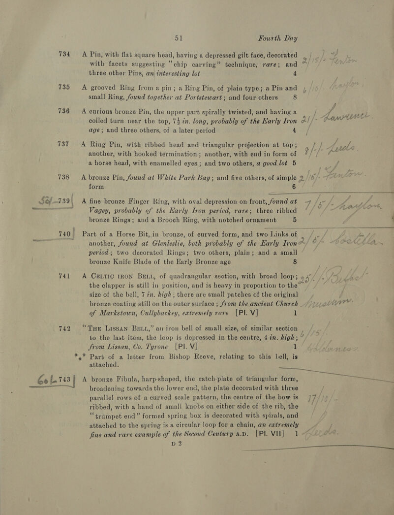 734 735 736 137 738 741 742 Se a 143 $1 Fourth Day A Pin, with flat square head, having a depressed gilt face, decorated three other Pins, an interesting lot 4 A grooved Ring froma pin; a Ring Pin, of plain type; a Pin and small Ring, found together at Portstewart ; and four others 8 A curious bronze Pin, the upper part spirally twisted, and having a age; and three others, of a later period 4 A Ring Pin, with ribbed head and triangular projection at top ; another, with hooked termination; another, with end in form of a horse head, with enamelled eyes; and two others, a good lot 5 form 6 A fine bronze Finger Ring, with oval depression on front, aia at Vagey, probably of the Karly Iron period, rare; three ribbed bronze Rings; aud a Brooch Ring, with notched ornament 5 Part of a Horse Bit,.in bronze, of curved form, and two Links of period; two decorated Rings; two others, plain; and a small bronze Knife Blade of the Karly Bronze age 8 A CELTIC IRON BELL, of quadrangular section, with broad loop; size of the bell, 7 22. high; there are small patches of the original of Markstown, Cullybackey, eatremely rare (PI. V] 1 from Lissan, Co. Tyrone [PI. VJ 1 attached. ~~... A bronze Fibula, harp-shaped, the catch-plate of triangular form, broadening towards the lower end, the plate decorated with three parallel rows of a curved scale pattern, the centre of the bow is ribbed, with a band of small knobs on either side of the rib, the “trumpet end” formed spring box is decorated with spirals, and attached to the spring is a circular loop for a chain, an extremely fine and rare example of the Second Century ap. [PI VII] 1 D 2 ~~ te s 7 7 ett