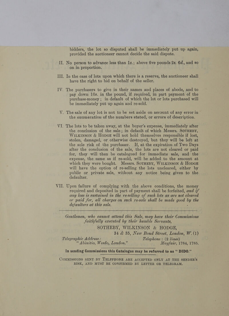 bidders, the lot so disputed shall be immediately put up again, provided the auctioneer cannot decide the said dispute. II. No person to advance less than 1s.; above five pounds 2s, 6d., and so on in proportion. | III. In the case of lots upon which there is a reserve, the auctioneer shall. have the right to bid on behalf of the seller. IV. The purchasers to give in their names and places of abode, and to pay down 10s. in the pound, if required, in part payment of the purchase-money ; in default of which the lot or lots purchased will be immediately put up again and re-sold. V. The sale of any lot is not to be set aside on account of any error in — the enumeration of the numbers stated, or errors of description. VJ. The lots to be taken away, at the buyer’s expense, immediately after the conclusion of the sale; in default of which Messrs. SOTHEBY, WILKINSON &amp; HODGE will not hold themselves responsible if lost, stolen, damaged, or otherwise destroyed, but they will be left at the sole risk of the purchaser. If, at the expiration of Two Days after the conclusion of the sale, the lots are not cleared or paid for, they will then be catalogued for immediate sale, and the expense, the same as if re-sold, will be added to the amount at which they were bought. Messrs. SOTHEBY, WILKINSON &amp; HopGE will have the option of re-selling the lots uncleared, either by public or private sale, without any notice being given to the defaulter. VII. Upon failure of complying with the above conditions, the money required and deposited in part of payment shall be forfeited, and if any loss is sustained in the re-selling of such lots as are not cleared or paid for, all charges on such re-sale shall be made good by the defaulters at this sale. : Gentlemen, who cannot attend this Sale, may have their Commissions Saithfully executed by their humble Servants, SOTHEBY, WILKINSON &amp; HODGE, 34 &amp; 35, New Bond Street, London, W.(1) Telegraphic Address : Telephone : (2 lines) * Abunitio, Wesdo, London.” Mayfair, 1784, 1785. In sending Commissions this Catalogue may be referred to as “‘ DIDO.” COMMISSIONS SENT BY TELFPHONE ARE ACCEPTED ONLY AT THE SENDER’S RISK, AND MUST BE CONFIRMED BY LETTER OR TELEGRAM.