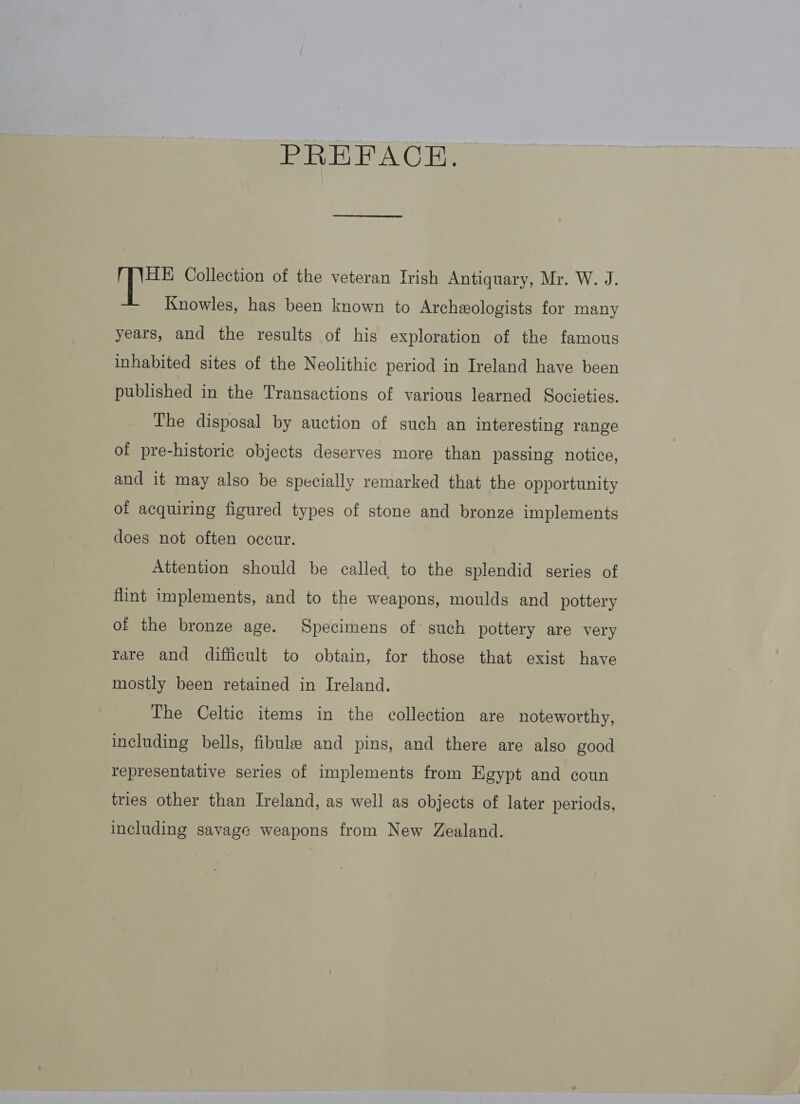 PREFACE. HE Collection of the veteran Irish Antiquary, Mr. W. J. Knowles, has been known to Archeologists for many years, and the results of his exploration of the famous inhabited sites of the Neolithic period in Ireland haye been published in the Transactions of various learned Societies. The disposal by auction of such an interesting range of pre-historic objects deserves more than passing notice, and it may also be specially remarked that the opportunity of acquiring figured types of stone and bronze implements does not often occur. Attention should be called to the splendid series of flint implements, and to the weapons, moulds and pottery of the bronze age. Specimens of such pottery are very rare and difficult to obtain, for those that exist have mostly been retained in Ireland. The Celtic items in the collection are noteworthy, including bells, fibule and pins, and there are also good representative series of implements from Egypt and coun tries other than Ireland, as well as objects of later periods, including savage weapons from New Zealand.