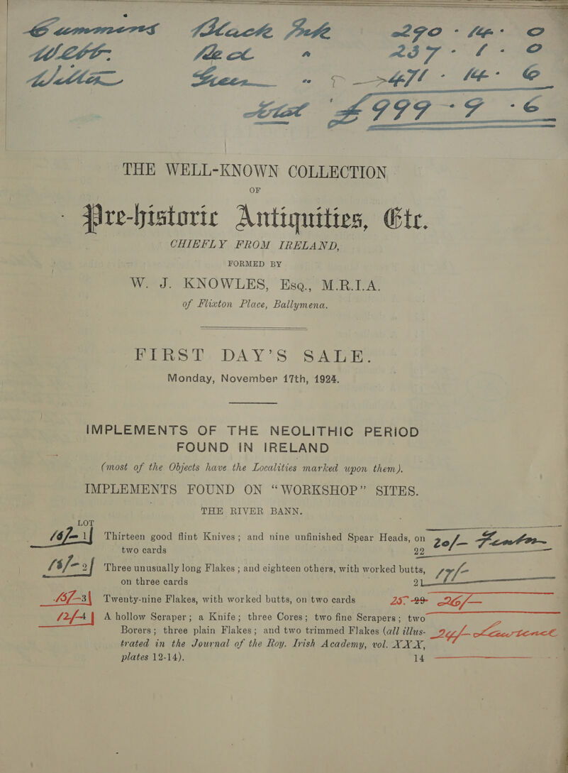 aa -historic Antiquities, (Ft. CHIEFLY FROM IRELAND, FORMED BY Ww. J. KNOWLES, Ese, M.R.I. A. of Flixton Place, Ballymena. Pew DT: DAY'S) Saree Monday, November 17th, 1924. IMPLEMENTS OF THE NEOLITHIC PERIOD FOUND IN IRELAND (most of the Objects have the Localities marked upon them). IMPLEMENTS FOUND ON “WORKSHOP” SITES. THE RIVER BANN. LOT “si _ “FI Thirteen good flint Knives; and nine unfinished Spear Heads, on 20/— Gof Fentorr ES two cards {t/-» 2 Three unusually long Flakes ; and eighteen others, with worked butt S5f-3\ Twenty-nine Flakes, with worked butts, on two cards 25. 29 2G6/— _ PFA A hollow Scraper; a Knife; three Cores; two fine Serapers; two trated a the Journal of the Koy. Irish Academy, vol. XXX, plates 12-14). 14