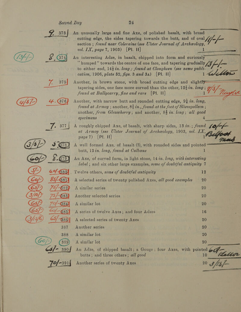    373 2 An unusually large and fine Axe, of polished basalt, with broad . cutting edge, the sides tapering towards the butt, and of oval // -/— section ; found near Coleraine (see Ulster Journal of Archeology, vol. LX, page 7,1903) [PI. I] 1  An interesting Adze, in basalt, chipped into form and curiously “humped” towards the centre of one face, and tapering gradually (JL to either end, 144¢n. long ; found at Clougheen (see same publi- ae cation, 1906, plate 32, figs. 3 and 3a) [PI. 11] 1 Ate Mt Another, in brown stone, with broad cutting edge and sligh = tapering sides, one face more curved than the other, 124 %n. long ; 95/- found at Ballycarry, fine and rare [Pl. 11] l vt   Another, with narrow butt and rounded cutting edge, 94 in. long, found at Armoy ; another, 8% in., found at the foot of Slievegalleon ; another, from Glenwherry; and another, 84 in. long; all good specimens 4. A roughly chipped Axe, of basalt, with sharp sides, 13 in.; found bof-r- at Armoy (see Ulster Journal of Archeology, 1903, vol. LX, page) [PI I] (eGo A well formed Axe, of basalt (?), with rounded sides and pointed ‘ butt, 127in. long, found at Culbane 1   An Axe, of curved form, in light stone, 1472. long, with interesting label; and six other large examples, some of doubtful antiquity 7 . Twelve others, some of doubtful antiquity i he A selected series of twenty polished Axes, all good examples 20 A similar series 20 Another selected series 20 A similar lot 20 A series of twelve Axes; and four Adzes 16 A selected series of twenty Axes 20 Another series 20 A similar lot 20 A similar lot 20  An Adze, of chipped basalt; a Gouge; four Axes, with pointed of — butts ; and three others; all good 10 (aaltdie Another series of twenty Axes 20 Jfls/- 