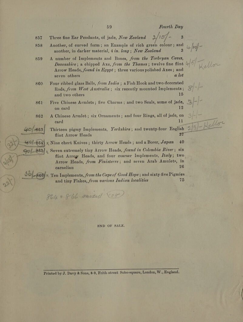 4 857 Three fine Har Pendants, of jade, New Zealand 2/) Of - 3 ‘ : f 858 Another, of curved form; an Example of rich green colour; and another, in darker material, 4 in. long; New Zealand 3 859 A number of Implements and Bones, from the Torbryan Caves, Arrow Heads, found in Egypt ; three various polished Axes ; and seven others a lot 860 Four ribbed glass Balls, fom India ; a Fish Hook and two decorated Rods, from West Australia ; six recently mounted Implements ; and two others 15 861 Five Chinese Armlets; five Charms; and two Seals, some of jade, on card 12 862 A Chinese Armlet; six Ornaments; and four Rings, all of jade, on card | kl sta) Fost Ba Thirteen pigmy Implements, Yorkshire; and twenty-four English Jigol-g6¥ x Nine chert Knives ; thirty Arrow Heads; anda Borer, Japan 40 ; 5) sg Ye ly, Bina gol- 865] ,, Seven extremely tiny Arrow Heads, .found in Colombia River; six i Ve an flint Arrogy Heads, and four coarser Implements, Italy; two \on?® / Arrow Heads, from Finisterre; and seven Arab Amulets, in , 4 carnelian 26 ~ 5/668) en Implements, from the Cape of Good Hope ; and sixty-five Pigmies Sh Pm and tiny Flakes, from various Indian localities 15 END OF SALE, (eee Printed by J. Davy &amp; Sons, 8-9, Frith-street Soho-square, London, W., England.