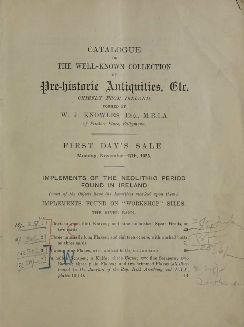 OF THE WELL-KNOWN COLLECTION jire-historic Antiquities, Ete. CHIEFLY FROM IRELAND, FORMED BY W. J. KNOWLES, Esa., M.R.I.A. of Llixton Place, Ballymena.  FIRST DAY’S SALE. Monday, November 17th, 1924. IMPLEMENTS OF THE NEOLITHIC PERIOD FOUND IN IRELAND (most of the Objects have the Localities marked upon them). IMPLEMENTS FOUND ON “WORKSHOP” SITES. THE RIVER BANN.   oe hirteen d flint Knives; and nine unfinished Spear Heads, on ~~ 3. ae Oto _ tno Ga Get 23 me Bs 2) Three unusually long Flakes ; and eighteen others, with worked butts, a i_— 3 on three cards 21 } (SIS , 3 | went Flakes, with worked butts, on two cards Bas SN ok : rs A ae a Knife; three Cores; two fine Scrapers; two Pay | 0 my : Borers’; three plain Flakes; and two trimmed Flakes (wil illus- _ . ae = trated in the Journal of the Roy. Irish Academy, vol. XXX, “/ yey of