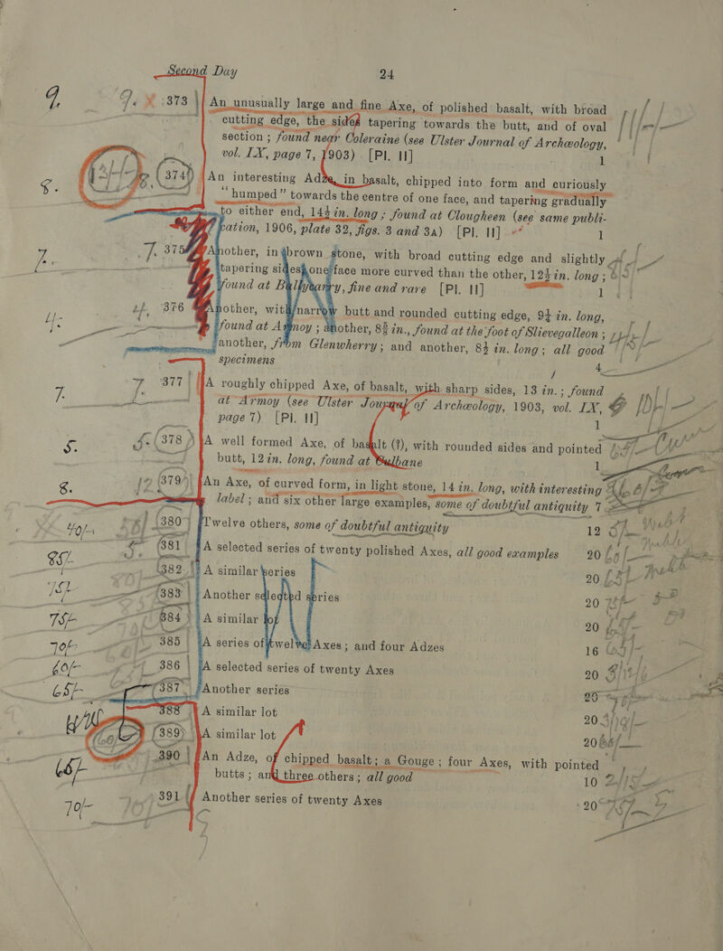     cutting edge, the sid6g tapering towards the butt, section ; found near Coleraine (see Ulster Journal of vol. LX, page 7, 1903) [Pl. I]  ) |An interesting Ad ‘humped’    1e/face more curved than the other with broad {/ and of oval [If Archeology, * | . . 1 st 1 j ie vy, fineand rare [PI. 1] tp B76 A other, wit/narr 7 butt and rounded cutting edge, 94 in. long, a6 ae baer 8 found at Axmoy ; another, 83 in., found at the foot of Slievegalleon  ‘another, from Glenwherry; and another, ' specimens     page 7) [Pl. IN] cf {378 \ A well formed Axe, of ba pc | butt, 12¢n. long, found at je €    Bs ee ( 7 /  1   to either end, 143 in. long; found at Clougheen (see same publi- ‘ cation, 1906, plate 32, figs. 3 and 3a) [PI I]? l . ng 37 iother, ingbrown stone, with broad cutting edge and slightly f) a ’ : een Pa 4     “   ocean L, W Galacth ett e oq 4A ub } ‘ tee F (380 welve others, some of doubtful antiquity 12 Oiieete . 4o/4 3 f - et en ie f lim i }, e Raeaaie £* (381) #A selected series of twenty polished Axes, all good examples 20 bs — er 16 eJ ¢ Pees ; ; F iy nh oS (382.'} A similar bories 20. £4 L y, . | ce mee | eo q j&amp;p _—~~ (383 | | Another sdleqtbd sbries 20 7 — a By _— —— hae | i Pp TS ati 845A similar 20 io{/ | Job 385 +A series offtwel Axes; and four Adzes 16 (5 |~ a recientes ; . / | 3 &gt; . the 386 ‘A selected series of twenty Axes 20 1) / eee £0(- ate | a et &amp; CSE Oe 138T ‘Another series ae en a A tee eee) cimilar Woe 20 A/rg/_— eG : . ; : j 4 , (&gt; (389) }A similar lot 20 Sf 4 en oe : nt Ba: | An Adze, o chipped basalt; a Gouge ; four Axes, with pointed / CS+ pa © &gt; tes butts ; anthree others; all good 10 24/5 ete / 391 | Another series of twenty Axes ; 2074 Pvt 10/- ee ~ t { oe anes 4 ay | st