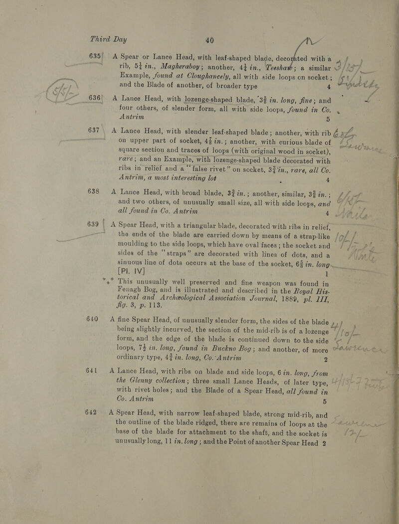 635 A Spear or Lance Head, with leaf-shaped blade, decorated with a oe eee rib, 54 in., Magheraboy; another, 44 in., Teesha 3 a similar V/{9/___ Example, found at Cloughancely, all with side loops on socket ; i how  1.4 Fo and the Blade of another, of broader type 4 Mle 636° A Lance Head, with lozenge-shaped blade, 38 in. long, jine; and mf four others, of slender form, all with side loops, found in Co. , Antrim 5 637 \ A Lance Head, with slender leaf-shaped blade; another, with rib és on upper part of socket, 4$2m.; another, with curious blade of ie i Py She, square section and traces of loops (with original wood in socket), » «4am rare; and an Example, with lozenge-shaped blade decorated with ribs in relief and a ‘false rivet” on socket, 32'in., rare, all Co. Antrim, a most interesting lot 4 a 638 A Lance Head, with broad blade, 32 tn. ; another, similar, 32 in. ; bf of and two others, of unusually small size, all with side loops, and 7 /\ all found in Co. Antrim 4 Pat, 639 | A Spear Head, with a triangular blade, decorated with ribs in relief, ' the ends of the blade are carried down by means of a Strap-like /o/ / moulding to the side loops, which have oval faces ; the socket and, sides of the “straps” are decorated with lines of dots, and a SUPAL, sinuous line of dots occurs at the base of the socket, 63 in. long. x» This unusually well preserved and fine weapon was found in Fenagh Bog, and is illustrated and described in the Royal His- torical and Archeological Association Journal, 1889, pl. LIT, Jig. 3, ». 118. 640 A fine Spear Head, of unusually slender form, the sides of the blade 2) being slightly incurved, the section of the mid-rib is of a lozenge (//» / form, and the edge of the blade is continued down to the side x / loops, 74 in. long, found in Buckno Bog; and another, of more ordinary type, 4%7n. long, Co.-Antrim 2 641 A Lance Head, with ribs on blade and side loops, 6 in. long, from the Glenny collection; three small Lance Heads, of later type, ° with rivet holes; and the Blade of a Spear Head, all found in Co. Antrim 5 642 &lt;A Spear Head, with narrow leaf-shaped blade, strong mid-rib, and the outline of the blade ridged, there are remains of loops at the . base of the blade for attachment to the shaft, and the socket is $2 /—