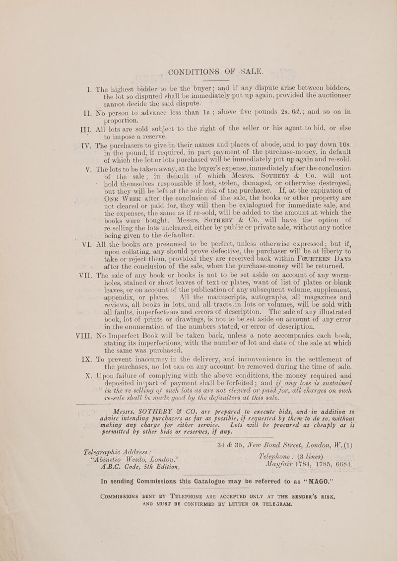 CONDITIONS OF SALE. I. The highest bidder to be the buyer; and if any dispute arise between bidders, the lot so disputed shall be immediately put up again, provided the auctioneer cannot decide the said dispute. | ; II. No person to advance less than 1s. ; above five pounds 2s. 6d.; and so on in proportion. ITI. All lots are sold subject to the right of the seller or his agent to bid, or else to impose a reserve. 7 | LY. The purchasers to give in their names and places of abode, and to pay down 10s. in the pound, if required, in part payment of the purchase-money, in default of which the lot or lots purchased will be immediately put up again and re-sold. V. The lots to be taken away, at the buyer’s expense, immediately after the conclusion of the sale; in default of which Messrs. SorHesy &amp; Co. will not hold themselves responsible if lost, stolen, damaged, or otherwise destroyed, but they will be left at the sole risk of the purchaser. If, at the expiration of One WEEK after the conclusion of the sale, the books or other property are not cleared or paid for, they will then be catalogued for immediate sale, and the expenses, the same as if re-sold, will be added to the amount at which the books were bought. Messrs. SorHeBy &amp; Co. will have the option of re-selling the lots uncleared, either by public or private sale, without any notice being given to the defaulter. VI. All the books are presumed to be perfect, unless otherwise expressed; but if, upon collating, any should prove defective, the purchaser will be at liberty to take or reject them, provided they are received back within FourTEEN Days after the conclusion of the sale, when the purchase-money will be returned. VII. The sale of any book or books is not to be set aside on account of any worm- holes, stained or short leaves of text or plates, want of list of plates or blank leaves, or on account of the publication of any subsequent volume, supplement, appendix, or plates. All the manuscripts, autographs, all magazines and reviews, all books in lots, and all tracts.in lots or volumes, will be sold with all faults, imperfections and errors of description. The sale of any illustrated book, lot of prints or drawings, is not to be set aside on account of any error in the enumeration of the numbers stated, or error of description. VIII. No Imperfect Book will be taken back, unless a note accompanies each book, stating its imperfections, with the number of lot and date of the sale at which the same was purchased. IX. To prevent inaccuracy in the delivery, and inconvenience in the settlement of the purchases, no lot can on any account be removed during the time of sale. X. Upon failure of complying with the above conditions, the money required and deposited inepart of payment shall be forfeited; and 2f any loss ts sustained an the re-selling of such lots as are not cleared or paid for, all charges on such re-sale shall be made good by the defaulters at this sale.     Messrs. SOTHEBY &amp; CO. are prepared to execute bids, and‘in addition to advise intending purchasers as far as possible, if requested by them to do so, without making any charge for either service. Lots will be procured as cheaply as is permitted by other btds or reserves, tf any.  34 &amp; 35, New Bond Street, London, W.(1) Telegraphic Address : EA ay “Abinitio Wesdo, London.” Telephone : (3 lines) A.B.C. Code, 5th Edition, Mayfair 1784, 1785, 6684,  In sending Commissions this Catalogue may be referred to as ‘ MAGO.”  COMMISSIONS SENT BY TELEPHONE ARE ACCEPTED ONLY AT THE SENDER’S RISK, AND MUST BE CONFIRMED BY LETTER OR TELEGRAM.