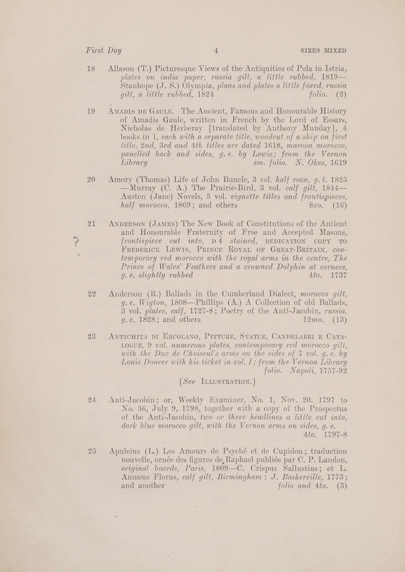 18 be 20 21 ae 2d a5) Allason (‘T.) Picturesque Views of the Antiquities of Pola in Istria, plates on india paper, russia gilt, a little rubbed, 1819— Stanhope (J. 8.) Olympia, plans and plates a little foxed, russia gilt, a little rubbed, 1824 folvo. - (2) AMADIS DE GAULE. ‘The Ancient, Famous and Honourable History of Amadis Gaule, written in French by the Lord of Ussars, Nicholas de Herberay [translated by Anthony Munday], 4 books in 1, each with a separate trtle, woodcut of a ship on forst title, 2nd, 3rd and 4th titles are dated 1618, maroon morocco, panelled back and sides, g.e. by Lewis; from the Vernon Lnbrary sm. folio. N. Okes, 1619 Amory (Thomas) Life of John Buncle, 3 vol. half roan, g. t. 1825 —Murray (C. A.) The Prairie-Bird, 3 vol. calf gilt, 1844— Austen (Jane) Novels, 5 vol. vignette titles and frontispieces, half morocco, 1869; and others 8vo. (16) ANDERSON (JAMES) The New Book of Constitutions of the Antient and Honourable Fraternity of Free and Accepted Masons, frontispiece cut wimto, D4 staimed, DEDICATION COPY TO FREDERICK LEWIS, PRINCE RoYAL OF GREAT-BRITAIN, con- temporary red morocco with the royal arms wn the centre, The Prince of Wales’ Feathers and a crowned Dolphin at corners, g.e. slightly rubbed 4to. 1737 Anderson (R.) Ballads in the Cumberland Dialect, morocco gilt, g.e. Wigton, 1808—Phillips (A.) A Collection of old Ballads, 3 vol. plates, calf, 1727-8; Poetry of the Anti-Jacobin, russza, g. €. 1828; and others temo, (13) ANTICHITA DI ERCOLANO, PITTURE, STATUE, CANDELABRI E CATA- LOGUE, 9 vol. numerous plates, contemporary red morocco gilé, with the Duc de Chorseul’s arms on the sides of % vol. g.e. by Louis Doucer with his ticket in vol. 1; from the Vernon Library folio. Napolt, 1757-92 [See ILLUSTRATION. | Anti-Jacobin; or, Weekly Examiner, No. 1, Nov. 20. 1797 to No. 36, July 9, 1798, together with a copy of the Prospectus of the Anti-Jacobin, two or three headlines a little cut into, dark blue morocco gilt, with the Vernon arms on sides, g. e. Ato. 1797-8 Apuleius (L.) Les Amours de Psyché et de Cupidon; traduction nouvelle, ornée des figures de, Raphael publiée par C. P. Landon, original boards, Paris, 1809—C. Crispus Sallustius; et L. Annus Florus, calf gilt, Birmingham: J. Baskerville, 1773; and another folio and 4to. (3)