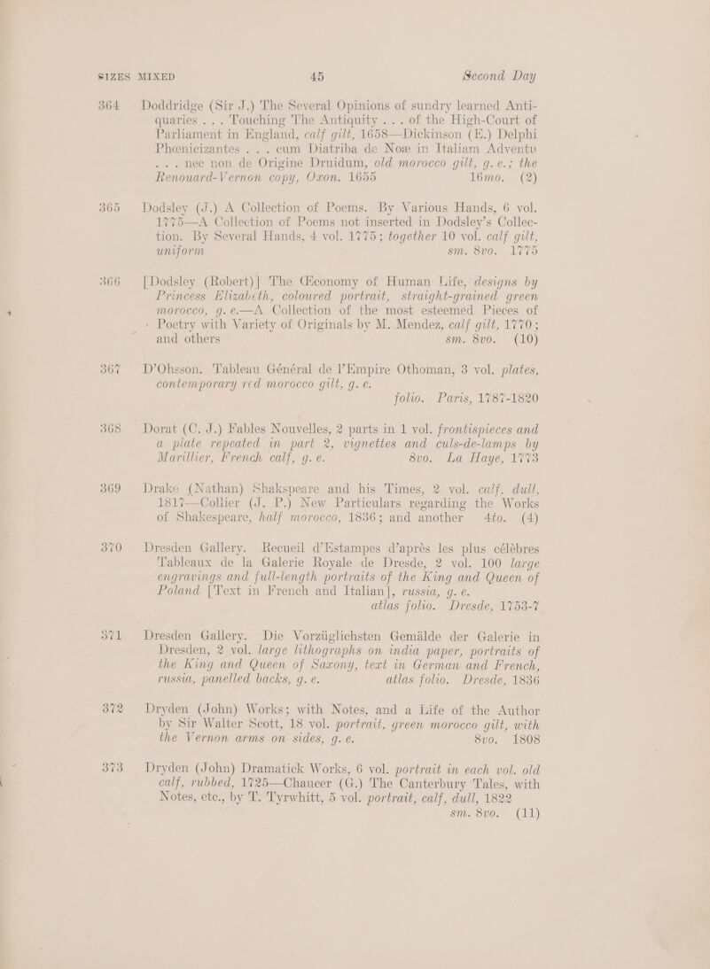 O64 366 367 369 370 37v1 372 373 Doddridge (Sir J.) The Several Opinions of sundry learned Anti- ' quaries ... Touching The Antiquity ... of the High-Court of Parhament in England, calf gilt, 1658—Dickinson (K.) Delphi Phoenicizantes . . . cum Diatriba de Nox in Italiam Adventu . nec non de Origine Druidum, old morocco gilt, g.e.; the Renouard-Vernon copy, Oxon. 1655 16mo. (2) Dodsley (J.) A Collection of Poems. By Various Hands, 6 vol. 1775—A Collection of Poems not inserted in Dodsley’s Collec- tion. By Several Hands, 4 vol. 1775; together 10 vol. calf gilt, uniform sm. 8v0. L775 [| Dodsley (Robert)| The Ctconomy of Human Life, designs by Princess Elizabeth, coloured portrait, straight-grained green morocco, g.e.—A Collection of the most esteemed Pieces of and others sm. 8vo. (10) D’Ohsson. Tableau Général de PEmpire Othoman, 3 vol. plates, contemporary rcd morocco gilt, g. e. | folio. Paris, 1787-1820 Dorat (C. J.) Fables Nouvelles, 2 parts in 1 vol. frontispieces and a plate repeated in part 2, vignettes and culs-de-lamps by Marillier, French calf, g. e. v0. .La Haye, 1773 Drake (Nathan) Shakspeare and his Times, 2 vol. calf, dull, 1817—Colhier (J. P.) New Particulars regarding the Works of Shakespeare, half morocco, 1836; and another 4to. (4) Dresden Gallery. Recueil d’Hstampes d’aprés les plus célébres Tableaux de la Galerie Royale de Dresde, 2 vol. 100 large engravings and. full-length portraits of the King and Queen of Poland |Text in French and Italian], russia, g. e. atlas folio. Dresde, 1753-7 Dresden Gallery. Die Vorztiglichsten Gemilde der Galerie in Dresden, 2 vol. large lithographs on india paper, portraits of the King and Queen of Saxony, text in German and French, russia, panelled backs, gq. e. atlas folio. Dresde, 1836 Dryden (John) Works; with N otes, and a Life of the Author by Sir Walter Scott, 18 vol. portrait, green morocco gilt, with the Vernon arms on sides, g. e. 8vo. 1808 Dryden (John) Dramatick Works, 6 vol. portrait in each vol. old calf, rubbed, 1725—Chaucer (G.) The Canterbury Tales, with Notes, etc., by T. Tyrwhitt, 5 vol. portrait, calf, dull, 1822