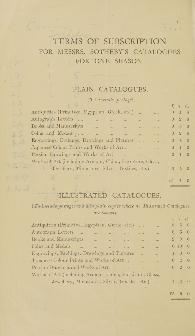 “TERMS OF SUBSCRIPTION FOR MESSRS. SOTHEBY’S CATALOGUES _ FOR ONE SEASON. PLAIN CATALOGUES. (To include postage). * ea SAS Sie Antiquities (Primitive, Egyptian, Greek, etc.) .... ae as Soe Autograph Letters nen Bas ae ae ee wt 0: 2598 Books and Manuscripts i Coins and Medals ©... = Ss Me ‘ 0° 2-6 Engravings, Etchings, Drawings and Pictures _.... = 0 4 0 Japanese Colour Prints and Works of Art... 0 1 0 »» Persian Drawings and Works of Art oe a4 Os 1a ~ Works of Art (including Armour, China, Furniture, Glass, ios “Jewellery, Miniatures, Silver, Textiles, etc.) .... OAS eOoe A, SO)  AT LUSTRATED CATALOGUES. ( Fo.include postage; and also plain copies where no Illustrated Catalogues. are issued). S Spe Antiquities (Primitive, Egyptian, Greek, ete.) 0 5 0 Autograph Letters O50 0 Books and Manuscripts | Dead. G Coins and Medals . hoe ae 010’ 0 Engravings, Etchings, Drawings and Pictures Le-0~0 Japanese Colour Prints and Works of Art... QD Persian Drawings and Works of Art.... 4 of A) Pade Works of Art (including Armour, China, Furniture, Glass,