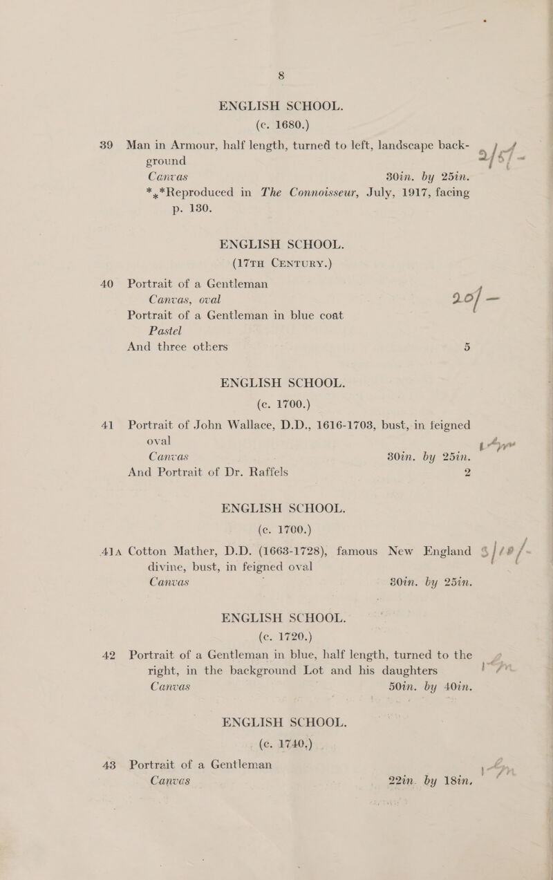 ENGLISH SCHOOL. (c. 1680.) 39 Man in Armour, half length, turned to left, landscape back- _ LA ground &lt;) o/ = Canvas 30in. by 251n. *.*Reproduced in The Connoisseur, July, 1917, facing p. 1380. ENGLISH SCHOOL. (17TH CENTURY.) 40 Portrait of a Gentleman Canvas, oval 20/ — Portrait of a Gentleman in blue coat Pastel And three others 5 ENGLISH SCHOOL. (c. 1700.) 41 Portrait of John Wallace, D.D., 1616-1703, bust, in feigned oval vn a Ay yw Canvas 30un. by 25in. And Portrait of Dr. Raffels 2g ENGLISH SCHOOL. (c. 1700.) 41a Cotton Mather, D.D. (1663-1728), famous New England % | i /- divine, bust, in feigned oval Canvas ; 30in. by 25in. ENGLISH SCHOOL. (c. 1720.) 42 Portrait of a Gentleman in blue, half length, turned to the 9 right, in the background Lot and his daughters ean Canvas 50in. by 40in. ENGLISH SCHOOL. (c. 1740.) 43 Portrait of a Gentleman 7 Dl