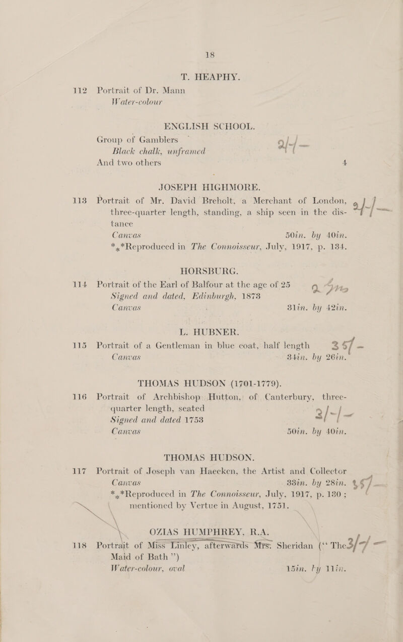 T. HEAPHY. 112 ~=Portrait of Dr. Mann WV ater-colour ENGLISH SCHOOL. Group of Gamblers — oe // taal i Black chalk, unframed Vt And two others 4 JOSEPH HIGHMORE. 113 Portrait of Mr. David Breholt, ‘a Merchant of London, y ] three-quarter length, standing, a ship seen in the dis- Sess tance Canvas 50in. by A0wm. * .*Reproduced in The Connoisseur, July, 1917, p. 134. HORSBURG. 114 Portrait of the Earl of Balfour at the age of 25 oe. 4 Mion Signed and dated, Edinburgh, 1873 Canvas Blin. by 42in. L. HUBNER. 115 Portrait of a Gentleman in blue coat, half length 3 4, / os Canvas “B4an., by 26en. THOMAS HUDSON (1701-1779). 116 Portrait of Archbishop. Hutton, of Canterbury, three- quarter length, seated . 3/- / Signed and dated 1753 Boal Canvas 50in. by 4007. THOMAS HUDSON. 117 Portrait of Joseph van Haecken, the Artist and Collector Canvas 33%. by 282n. $o/ * Reproduced in The Connoisseur, July, 1917, p. 180 ; Se mentioned by Vertue in August, 1751. \ OZIAS HUMPHREY, R.A. 118 Portrait of Miss” Tinley, y, afterwards Wis. Sheridan (“ Thed/* “f isa Maid of Bath ’’) Water-colour, oval Lain. by Win.