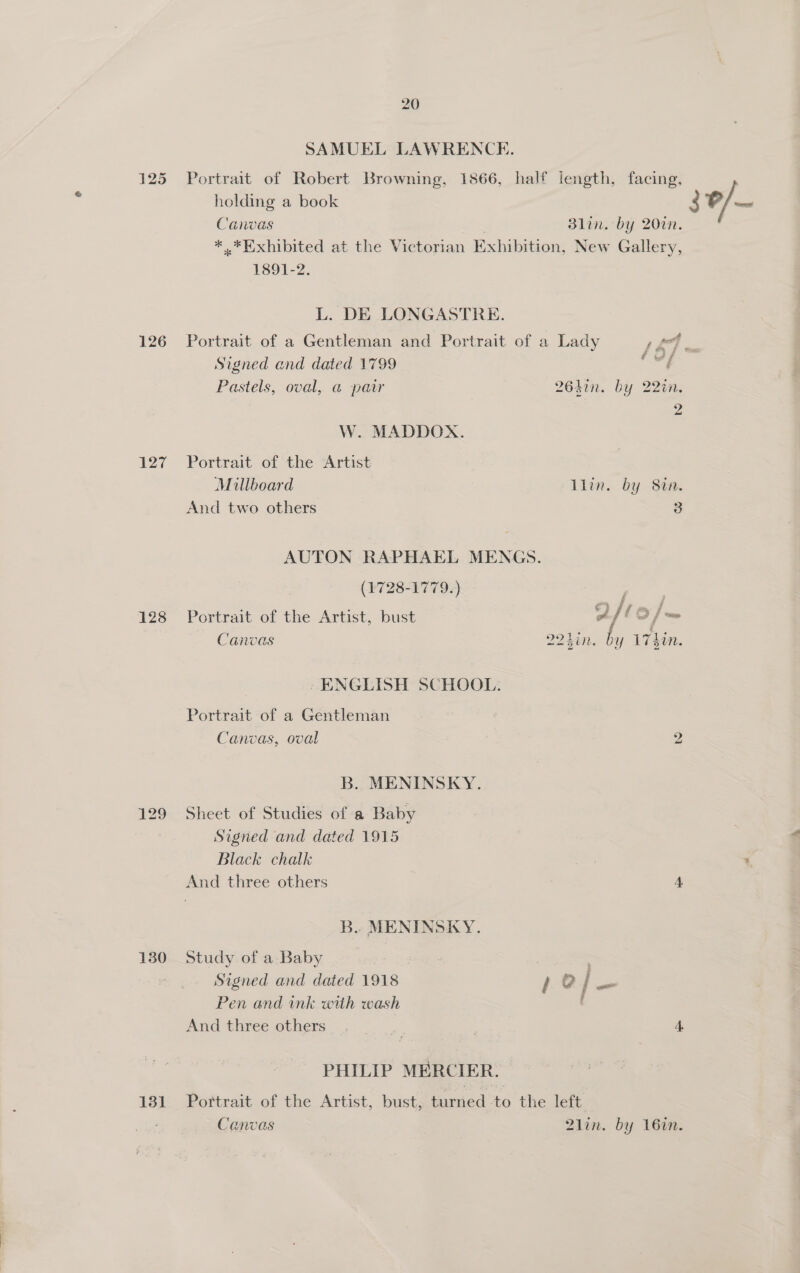 125 127 128 130 131 20 SAMUEL LAWRENCK. Portrait of Robert Browning, 1866, half length, facing, holding a book Canvas | Blin. by 20in. * .*Exhibited at the Victorian Exhibition, New Gallery, 1891-2. L. DE LONGASTRE. Portrait of a Gentleman and Portrait of a Lady J 44 ; Signed and dated 1799 ie Pastels, oval, @ patr 264in. by 22in. 2 W. MADDOX. Portrait of the Artist Millboard llin. by Stn. And two others 3 AUTON RAPHAEL MENGS. (1728-1779.) ok Portrait of the Artist, bust 2/60 /— Canvas 2240n. ‘eS 17hin. | - ENGLISH SCHOOL: Portrait of a Gentleman Canvas, oval 2 B. MENINSKY. Sheet of Studies of a Baby Signed and dated 1915 Black chalk And three others 4 B.. MENINSKY. Study of a Baby | Signed and dated 1918 1 @ Pe Pen and ink with wash And three others. - 4. PHILIP MERCIER. Portrait of the Artist, bust, turned to the left