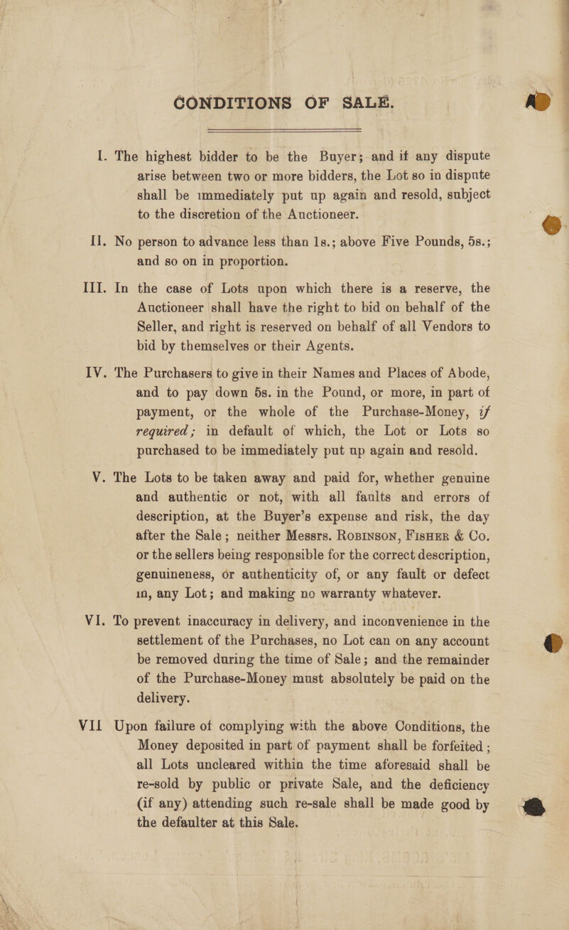  VII CONDITIONS OF SALE. shall be immediately put up again and resold, subject to the discretion of the Auctioneer. and so on in proportion. Auctioneer shall have the right to bid on behalf of the Seller, and right is reserved on behalf of all Vendors to bid by themselves or their Agents. and to pay down 5s. in the Pound, or more, in part of payment, or the whole of the Purchase-Money, :/ required; in default of which, the Lot or Lots so purchased to be immediately put up again and resoid. and authentic or not, with all faults and errors of description, at the Buyer’s expense and risk, the day after the Sale; neither Messrs. Ropinson, FisuEr &amp; Co. or the sellers being responsible for the correct description, genuineness, or authenticity of, or any fault or defect in, any Lot; and making no warranty whatever. To prevent inaccuracy in delivery, and inconvenience in the settlement of the Purchases, no Lot can on any account be removed during the time of Sale; and the remainder of the Purchase-Money must absolutely be paid on the delivery. Upon failure of complying with the above Conditions, the Money deposited in part of payment shall be forfeited ; all Lots uncleared within the time aforesaid shall be re-sold by public or private Sale, and the deficiency (if any) attending such re-sale shall be made good by the defaulter at this Sale. ae a 